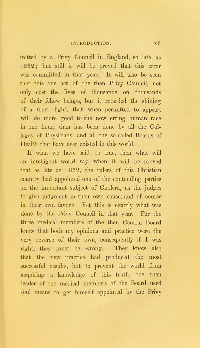mitted by a Privy Council in England, so late as 1832; but still it will be proved that this error was committed in that year. It will also be seen that this one act of the then Privy Council, not only cost the lives of thousands oh thousands of their fellow beings, but it retarded the shining of a truer light, that when permitted to appear, will do more good to the now erring human race in one hour, than has been done by all the Col- leges of Physicians, and all the so-called Boards of Health that have ever existed in this world. If what we have said be true, then what will an intelligent world say, when it will be proved that as late as 1832, the rulers of this Christian country had appointed one of the contending parties on the important subject of Cholera, as the judges to give judgment in their own cause, and of course in their own favor? Yet this is exactly what was done by the Privy Council in that year. For the three medical members of the then Central Board knew that both my opinions and practice were the very reverse of their own, consequently if I was right, they must be wrong. They knew also that the new practice had produced the most successful results, but to prevent the world from acquiring a knowledge of this truth, the then leader of the medical members of the Board used foul means to get himself appointed by the Privy