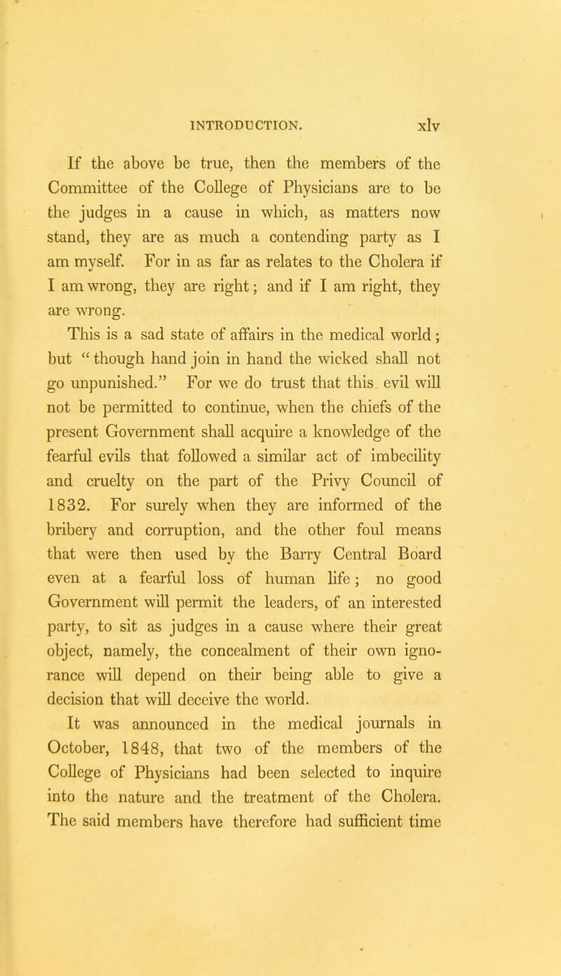 If the above be true, then the members of the Committee of the College of Physicians are to be the judges in a cause in which, as matters now stand, they are as much a contending party as I am myself. For in as far as relates to the Cholera if I am wrong, they are right; and if I am right, they are wrong. This is a sad state of affairs in the medical world; but  though hand join in hand the wicked shall not go unpunished. For we do trust that this evil will not be permitted to continue, when the chiefs of the present Government shall acquire a knowledge of the fearful evils that followed a similar act of imbecility and cruelty on the part of the Privy Council of 1832. For surely when they are informed of the bribery and corruption, and the other foul means that were then used by the Barry Central Board even at a fearful loss of human life; no good Government will permit the leaders, of an interested party, to sit as judges in a cause where their great object, namely, the concealment of their own igno- rance will depend on their being able to give a decision that will deceive the world. It was announced in the medical journals in October, 1848, that two of the members of the College of Physicians had been selected to inquire into the nature and the treatment of the Cholera. The said members have therefore had sufficient time