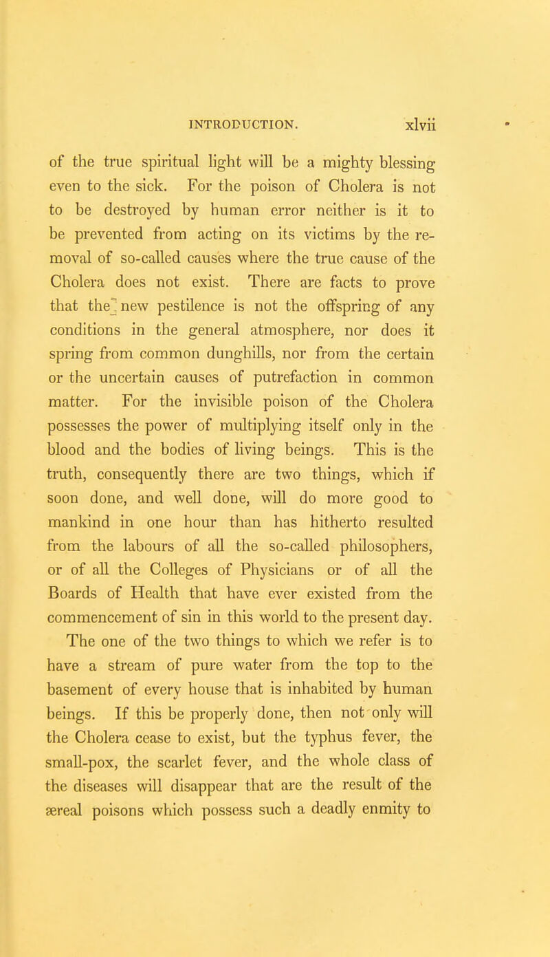 of the true spiritual light will be a mighty blessing even to the sick. For the poison of Cholera is not to be destroyed by human error neither is it to be prevented from acting on its victims by the re- moval of so-called causes where the true cause of the Cholera does not exist. There are facts to prove that the] new pestilence is not the offspring of any conditions in the general atmosphere, nor does it spring from common dunghills, nor from the certain or the uncertain causes of putrefaction in common matter. For the invisible poison of the Cholera possesses the power of multiplying itself only in the blood and the bodies of living beings. This is the truth, consequently there are two things, which if soon done, and well done, will do more good to mankind in one hour than has hitherto resulted from the labours of all the so-called philosophers, or of all the Colleges of Physicians or of all the Boards of Health that have ever existed from the commencement of sin in this world to the present day. The one of the two things to which we refer is to have a stream of pure water from the top to the basement of every house that is inhabited by human beings. If this be properly done, then not only will the Cholera cease to exist, but the typhus fever, the small-pox, the scarlet fever, and the whole class of the diseases will disappear that are the result of the sereal poisons which possess such a deadly enmity to