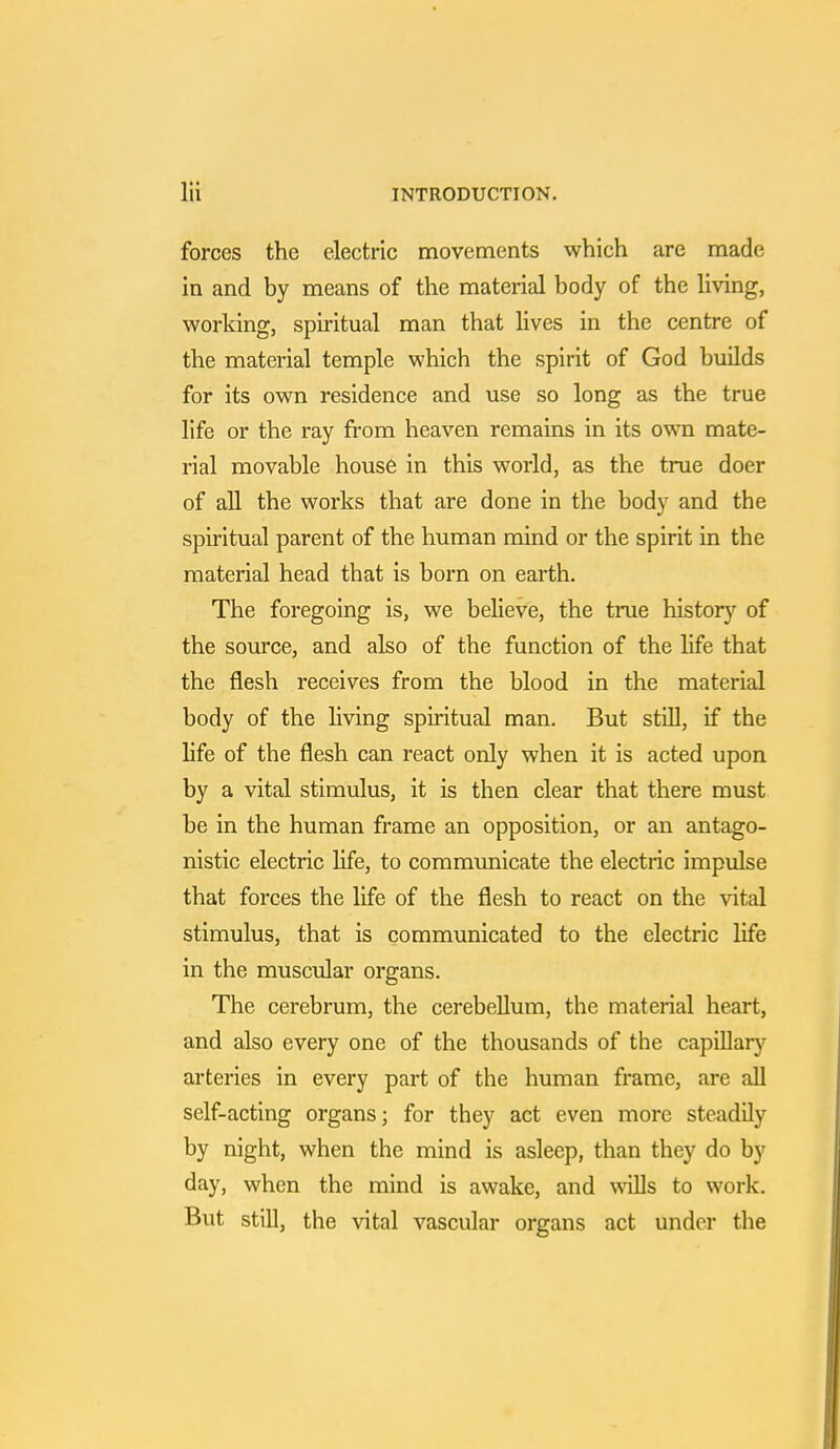 forces the electric movements which are made in and by means of the material body of the living, working, spiritual man that lives in the centre of the material temple which the spirit of God builds for its own residence and use so long as the true life or the ray from heaven remains in its own mate- rial movable house in this world, as the true doer of all the works that are done in the body and the spiritual parent of the human mind or the spirit in the material head that is born on earth. The foregoing is, we believe, the true history of the source, and also of the function of the life that the flesh receives from the blood in the material body of the living spiritual man. But still, if the life of the flesh can react only when it is acted upon by a vital stimulus, it is then clear that there must be in the human frame an opposition, or an antago- nistic electric life, to communicate the electric impulse that forces the life of the flesh to react on the vital stimulus, that is communicated to the electric life in the muscular organs. The cerebrum, the cerebellum, the material heart, and also every one of the thousands of the capillary arteries in every part of the human frame, are all self-acting organs; for they act even more steadily by night, when the mind is asleep, than they do by day, when the mind is awake, and wills to work. But still, the vital vascular organs act under the