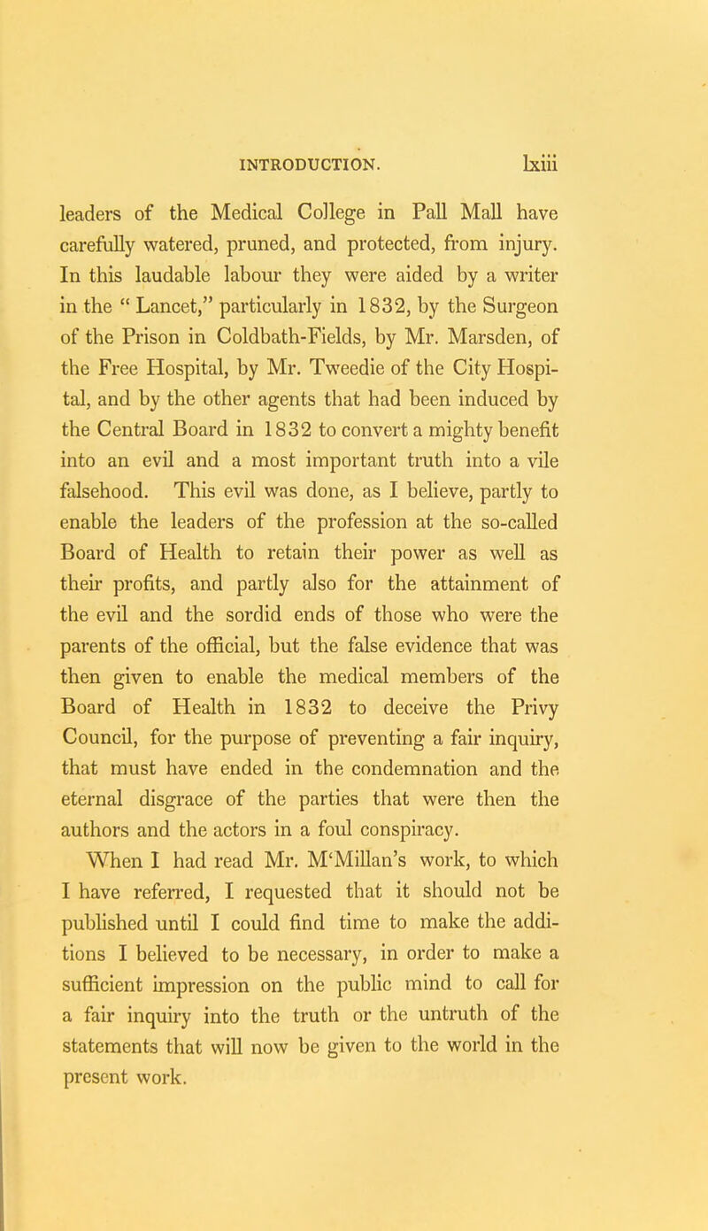 leaders of the Medical College in Pall Mall have carefully watered, pruned, and protected, from injury. In this laudable labour they were aided by a writer in the Lancet, particularly in 1832, by the Surgeon of the Prison in Coldbath-Fields, by Mr. Marsden, of the Free Hospital, by Mr. Tweedie of the City Hospi- tal, and by the other agents that had been induced by the Central Board in 1832 to convert a mighty benefit into an evil and a most important truth into a vile falsehood. This evil was done, as I believe, partly to enable the leaders of the profession at the so-called Board of Health to retain their power as well as their profits, and partly also for the attainment of the evil and the sordid ends of those who were the parents of the official, but the false evidence that was then given to enable the medical members of the Board of Health in 1832 to deceive the Privy Council, for the purpose of preventing a fair inquiry, that must have ended in the condemnation and the eternal disgrace of the parties that were then the authors and the actors in a foul conspiracy. When I had read Mr. M'Millan's work, to which I have referred, I requested that it should not be published until I could find time to make the addi- tions I believed to be necessary, in order to make a sufficient impression on the public mind to call for a fair inquiry into the truth or the untruth of the statements that will now be given to the world in the present work.