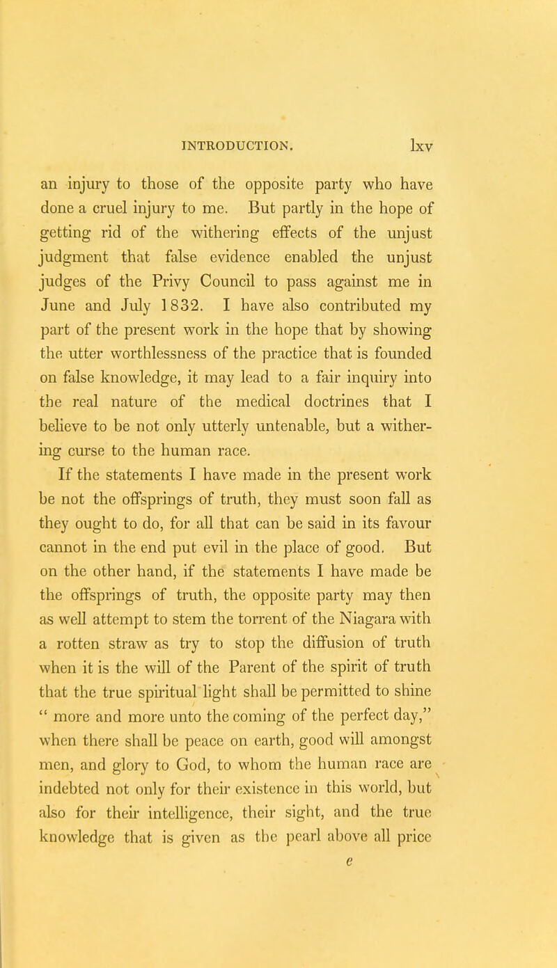 an injury to those of the opposite party who have done a cruel injury to me. But partly in the hope of getting rid of the withering effects of the unjust judgment that false evidence enabled the unjust judges of the Privy Council to pass against me in June and July 1832. I have also contributed my part of the present work in the hope that by showing the utter worthlessness of the practice that is founded on false knowledge, it may lead to a fair inquiry into the real nature of the medical doctrines that I believe to be not only utterly untenable, but a wither- ing curse to the human race. If the statements I have made in the present work be not the offsprings of truth, they must soon fall as they ought to do, for all that can be said in its favour cannot in the end put evil in the place of good. But on the other hand, if the statements I have made be the offsprings of truth, the opposite party may then as well attempt to stem the torrent of the Niagara with a rotten straw as try to stop the diffusion of truth when it is the will of the Parent of the spirit of truth that the true spiritual light shall be permitted to shine more and more unto the coming of the perfect day, when there shall be peace on earth, good will amongst men, and glory to God, to whom the human race are indebted not only for their existence in this world, but also for their intelligence, their sight, and the true knowledge that is given as the pearl above all price e