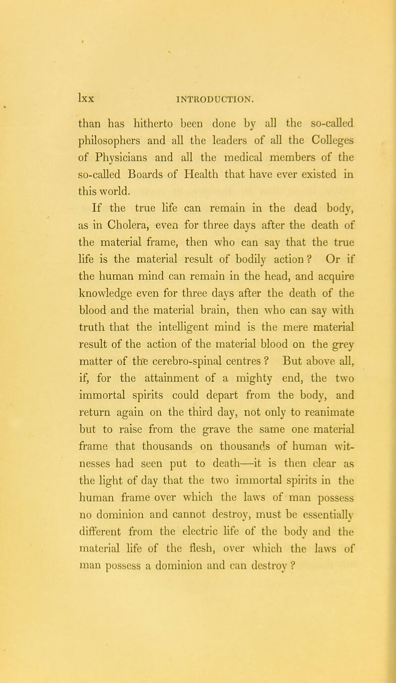 than has hitherto been done by all the so-called philosophers and all the leaders of all the Colleges of Physicians and all the medical members of the so-called Boards of Health that have ever existed in this world. If the true life can remain in the dead body, as in Cholera, even for three days after the death of the material frame, then who can say that the true life is the material result of bodily action ? Or if the human mind can remain in the head, and acquire knowledge even for three days after the death of the blood and the material brain, then who can say with truth that the intelligent mind is the mere material result of the action of the material blood on the grey matter of the cerebro-spinal centres ? But above all, if, for the attainment of a mighty end, the two immortal spirits could depart from the body, and return again on the third day, not only to reanimate but to raise from the grave the same one material frame that thousands on thousands of human wit- nesses had seen put to death—it is then clear as the light of day that the two immortal spirits in the human frame over which the laws of man possess no dominion and cannot destroy, must be essentially different from the electric life of the body and the material life of the flesh, over which the laws of man possess a dominion and can destroy ?