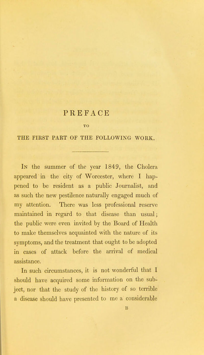 PREFACE TO THE FIRST PART OF THE FOLLOWING WORK. In the summer of the year 1849, the Cholera appeared in the city of Worcester, where I hap- pened to be resident as a public Journalist, and as such the new pestilence naturally engaged much of my attention. There was less professional reserve maintained in regard to that disease than usual; the public were even invited by the Board of Health to make themselves acquainted with the nature of its symptoms, and the treatment that ought to be adopted in cases of attack before the arrival of medical assistance. In such circumstances, it is not wonderful that I should have acquired some information on the sub- ject, nor that the study of the history of so terrible a disease should have presented to me a considerable 15