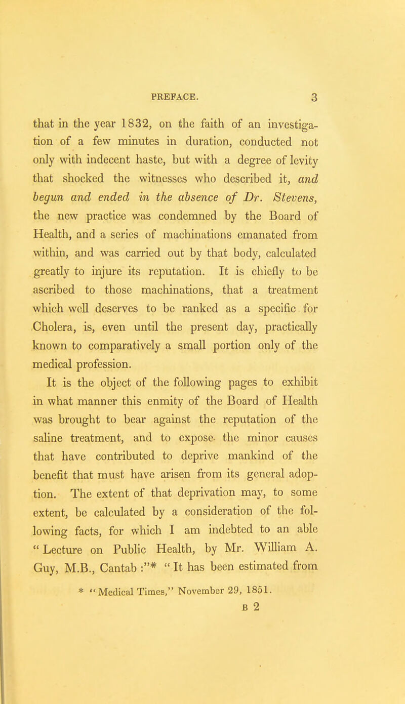 that in the year 1832, on the faith of an investiga- tion of a few minutes in duration, conducted not only with indecent haste, but with a degree of levity that shocked the witnesses who described it, and begun and ended in the absence of Dr. Stevens, the new practice was condemned by the Board of Health, and a series of machinations emanated from within, and was carried out by that body, calculated greatly to injure its reputation. It is chiefly to be ascribed to those machinations, that a treatment which well deserves to be ranked as a specific for Cholera, is, even until the present day, practically known to comparatively a small portion only of the medical profession. It is the object of the following pages to exhibit in what manner this enmity of the Board of Health was brought to bear against the reputation of the saline treatment, and to expose- the minor causes that have contributed to deprive mankind of the benefit that must have arisen from its general adop- tion. The extent of that deprivation may, to some extent, be calculated by a consideration of the fol- lowing facts, for which I am indebted to an able Lecture on Public Health, by Mr. William A. Guy, M.B., Cantab :* It has been estimated from * MedicalTimes, November 29, 1851. B 2