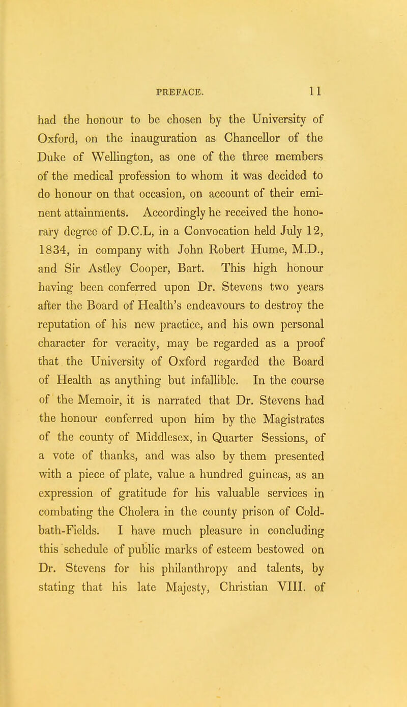 had the honour to be chosen by the University of Oxford, on the inauguration as Chancellor of the Duke of Wellington, as one of the three members of the medical profession to whom it was decided to do honour on that occasion, on account of their emi- nent attainments. Accordingly he received the hono- rary degree of D.C.L, in a Convocation held July 12, 1834, in company with John Robert Hume, M.D., and Sir Astley Cooper, Bart. This high honour having been conferred upon Dr. Stevens two years after the Board of Health's endeavours to destroy the reputation of his new practice, and his own personal character for veracity, may be regarded as a proof that the University of Oxford regarded the Board of Health as anything but infallible. In the course of the Memoir, it is narrated that Dr. Stevens had the honour conferred upon him by the Magistrates of the county of Middlesex, in Quarter Sessions, of a vote of thanks, and was also by them presented with a piece of plate, value a hundred guineas, as an expression of gratitude for his valuable services in combating the Cholera in the county prison of Cold- bath-Fields. I have much pleasure in concluding this schedule of public marks of esteem bestowed on Dr. Stevens for his philanthropy and talents, by stating that his late Majesty, Christian VIII. of
