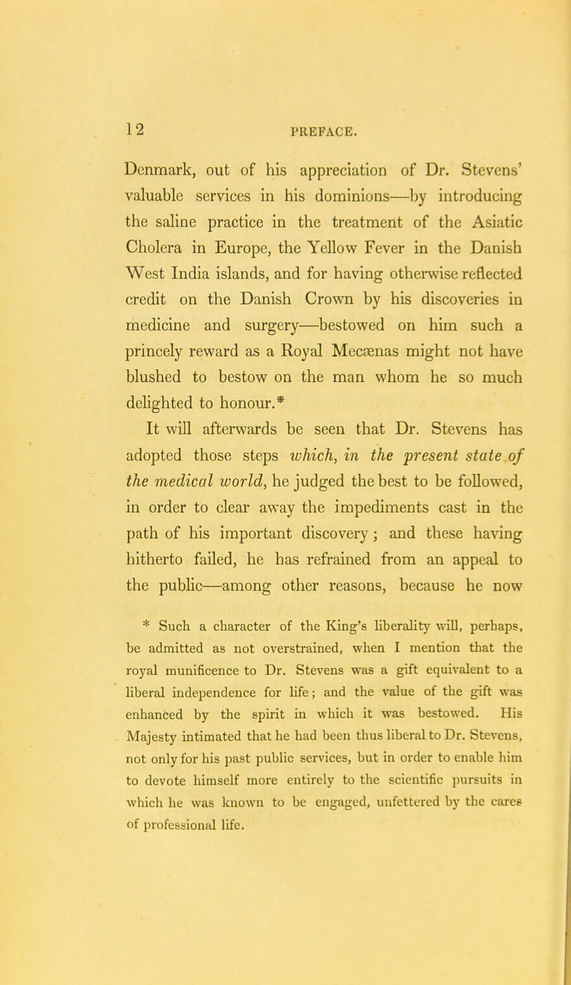 Denmark, out of his appreciation of Dr. Stevens' valuable services in his dominions—by introducing the saline practice in the treatment of the Asiatic Cholera in Europe, the Yellow Fever in the Danish West India islands, and for having otherwise reflected credit on the Danish Crown by his discoveries in medicine and surgery—bestowed on him such a princely reward as a Royal Mecsenas might not have blushed to bestow on the man whom he so much delighted to honour.* It will afterwards be seen that Dr. Stevens has adopted those steps which, in the present state of the medical world, he judged the best to be followed, in order to clear away the impediments cast in the path of his important discovery; and these having, hitherto failed, he has refrained from an appeal to the public—among other reasons, because he now * Such a character of the King's liberality will, perhaps, be admitted as not overstrained, when I mention that the royal munificence to Dr. Stevens was a gift equivalent to a liberal independence for life; and the value of the gift was enhanced by the spirit in which it was bestowed. His Majesty intimated that he had been thus liberal to Dr. Stevens, not only for his past public services, but in order to enable him to devote himself more entirely to the scientific pursuits in which he was known to be engaged, unfettered by the cares of professional life.
