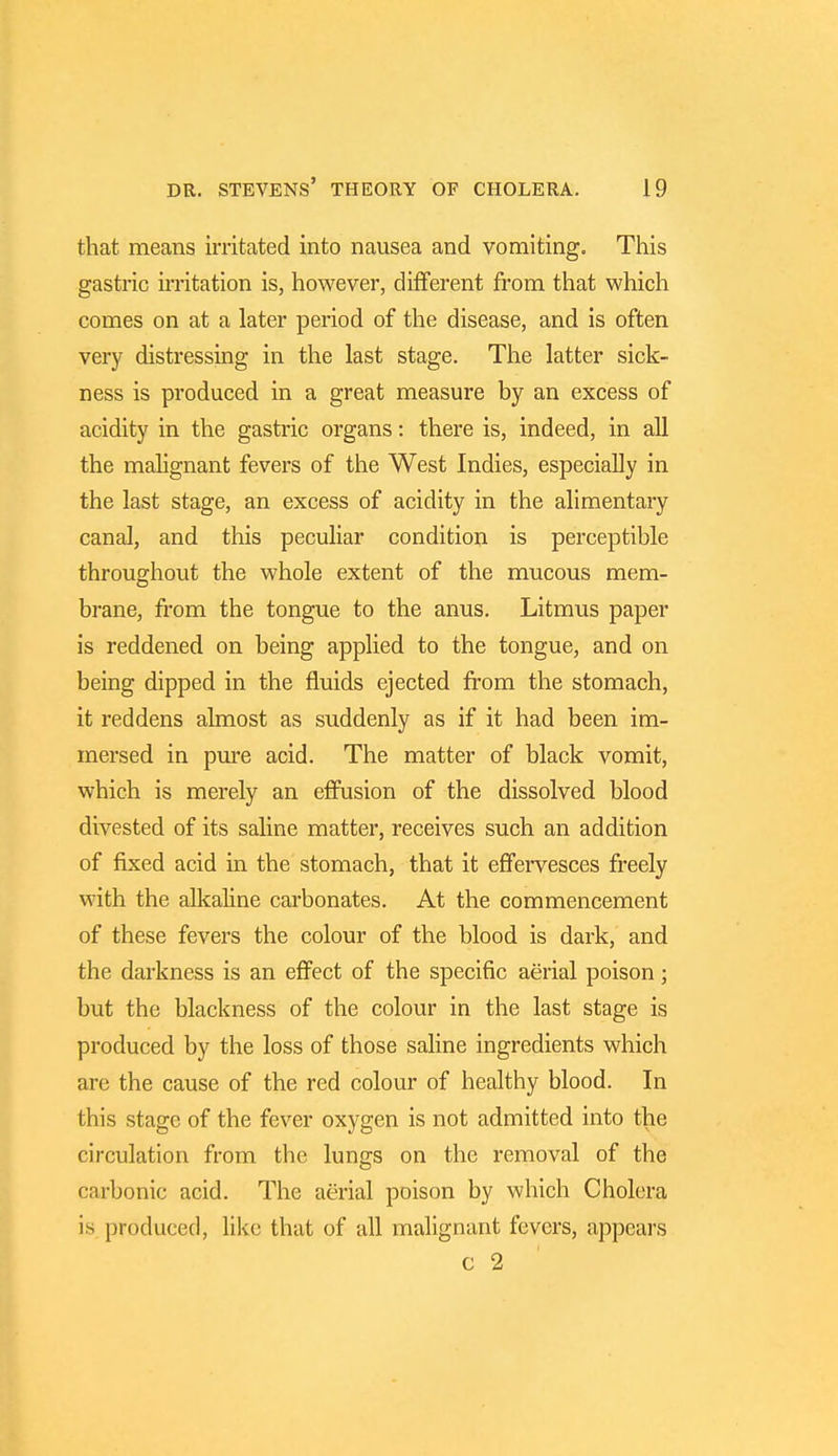 that means irritated into nausea and vomiting. This gastric irritation is, however, different from that which comes on at a later period of the disease, and is often very distressing in the last stage. The latter sick- ness is produced in a great measure by an excess of acidity in the gastric organs: there is, indeed, in all the malignant fevers of the West Indies, especially in the last stage, an excess of acidity in the alimentary canal, and this peculiar condition is perceptible throughout the whole extent of the mucous mem- brane, from the tongue to the anus. Litmus paper is reddened on being applied to the tongue, and on being dipped in the fluids ejected from the stomach, it reddens almost as suddenly as if it had been im- mersed in pure acid. The matter of black vomit, which is merely an effusion of the dissolved blood divested of its saline matter, receives such an addition of fixed acid in the stomach, that it effervesces freely with the alkaline carbonates. At the commencement of these fevers the colour of the blood is dark, and the darkness is an effect of the specific aerial poison; but the blackness of the colour in the last stage is produced by the loss of those saline ingredients which are the cause of the red colour of healthy blood. In this stage of the fever oxygen is not admitted into the circulation from the lungs on the removal of the carbonic acid. The aerial poison by which Cholera is produced, like that of all malignant fevers, appeal's c 2
