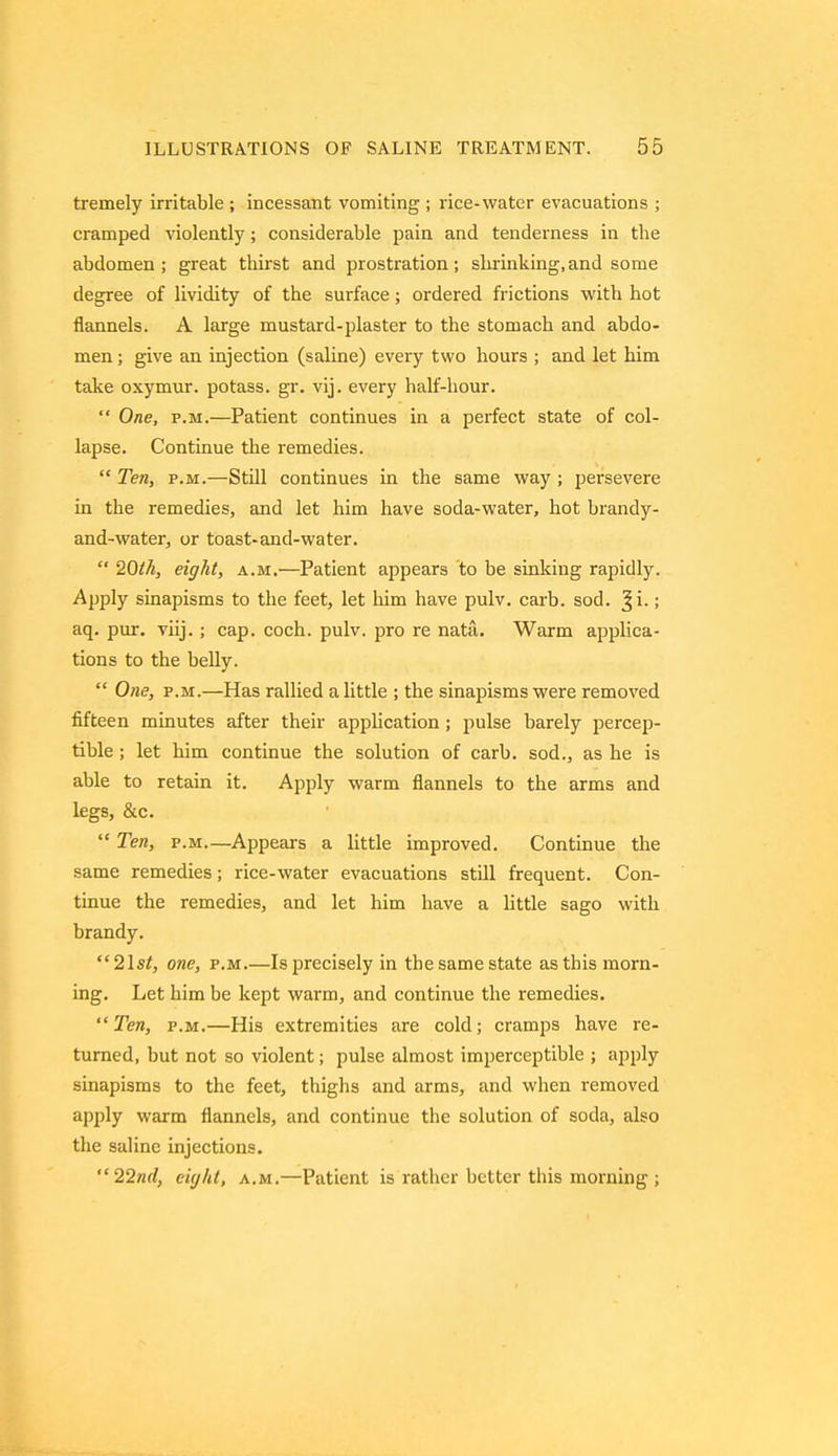 tremely irritable ; incessant vomiting ; rice-water evacuations ; cramped violently; considerable pain and tenderness in the abdomen; great thirst and prostration; shrinking,and some degree of lividity of the surface; ordered frictions with hot flannels. A large mustard-plaster to the stomach and abdo- men ; give an injection (saline) every two hours ; and let him take oxymur. potass, gr. vij. every half-hour.  One, p.m.—Patient continues in a perfect state of col- lapse. Continue the remedies.  Ten, p.m.—Still continues in the same way ; persevere in the remedies, and let him have soda-water, hot brandy- and-water, or toast-and-water.  20th, eight, a.m.—Patient appears to be sinking rapidly. Apply sinapisms to the feet, let him have pulv. carb. sod. ^i-; aq. pur. viij. ; cap. coch. pulv. pro re nata. Warm applica- tions to the belly.  One, p.m.—Has rallied a little ; the sinapisms were removed fifteen minutes after their application ; pulse barely percep- tible ; let him continue the solution of carb. sod., as he is able to retain it. Apply warm flannels to the arms and legs, &c.  Ten, p.m—Appears a little improved. Continue the same remedies; rice-water evacuations still frequent. Con- tinue the remedies, and let him have a little sago with brandy. 2lst, one, p.m.—Is precisely in the same state as this morn- ing. Let him be kept warm, and continue the remedies. Ten, p.m.—His extremities are cold; cramps have re- turned, but not so violent; pulse almost imperceptible ; apply sinapisms to the feet, thighs and arms, and when removed apply warm flannels, and continue the solution of soda, also the saline injections. 22nd, eight, a.m.—Patient is rather better this morning ;