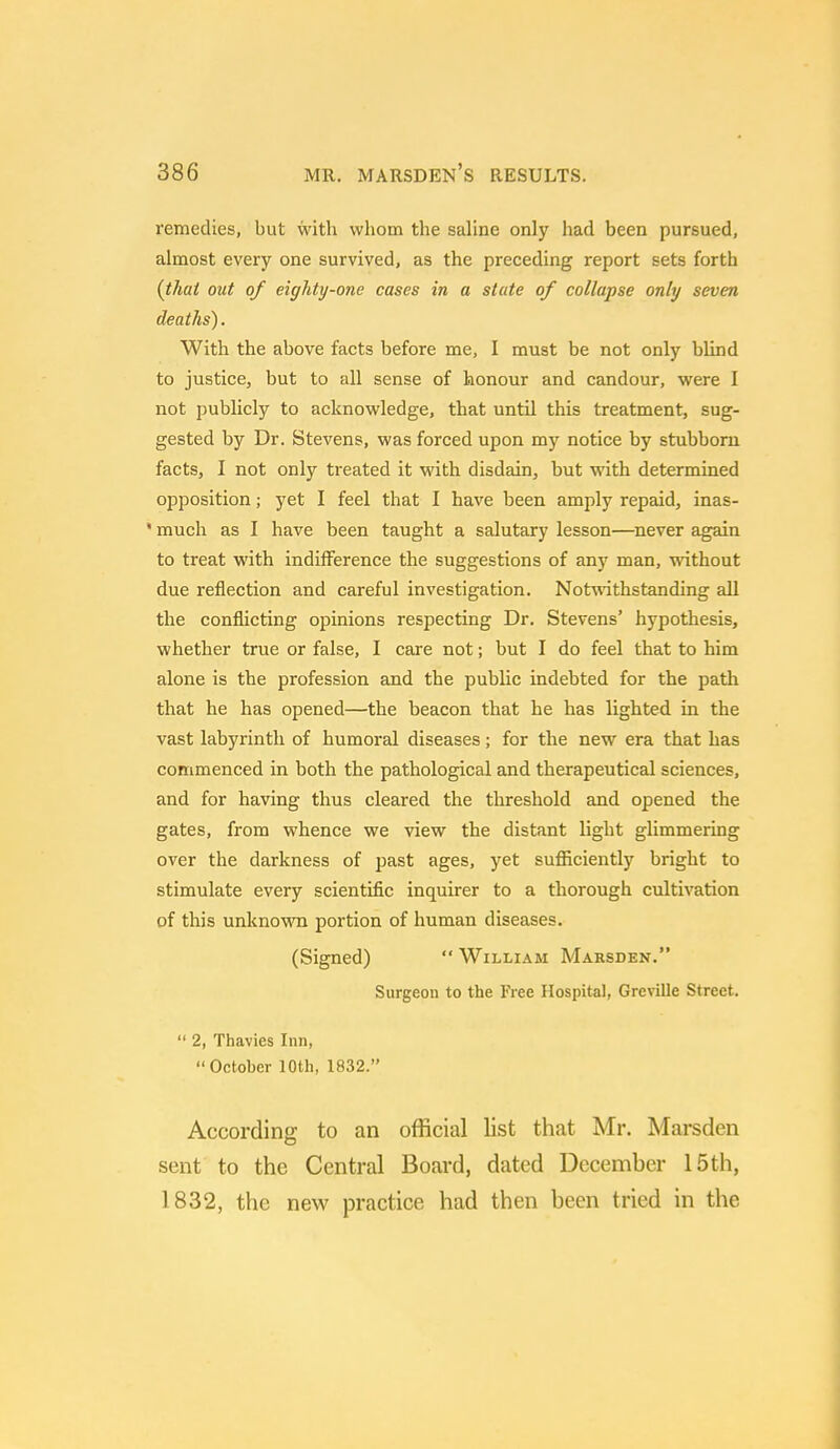 remedies, but with whom the saline only had been pursued, almost every one survived, as the preceding report sets forth {that out of eighty-one cases in a state of collapse only seven deaths). With the above facts before me, I must be not only blind to justice, but to all sense of honour and candour, were I not publicly to acknowledge, that until this treatment, sug- gested by Dr. Stevens, was forced upon my notice by stubborn facts, I not only treated it with disdain, but with determined opposition; yet I feel that I have been amply repaid, inas- * much as I have been taught a salutary lesson—never again to treat with indifference the suggestions of any man, without due reflection and careful investigation. Notwithstanding all the conflicting opinions respecting Dr. Stevens' hypothesis, whether true or false, I care not; but I do feel that to him alone is the profession and the public indebted for the path that he has opened—the beacon that he has lighted in the vast labyrinth of humoral diseases; for the new era that has commenced in both the pathological and therapeutical sciences, and for having thus cleared the threshold and opened the gates, from whence we view the distant light glimmering over the darkness of past ages, yet sufficiently bright to stimulate every scientific inquirer to a thorough cultivation of this unknown portion of human diseases. (Signed)  William Maiden. Surgeon to the Free Hospital, Grcville Street.  2, Thavies Inn, October 10th, 1832. According to an official list that Mr. Marsden sent to the Central Board, dated December 15th, 1832, the new practice had then been tried in the