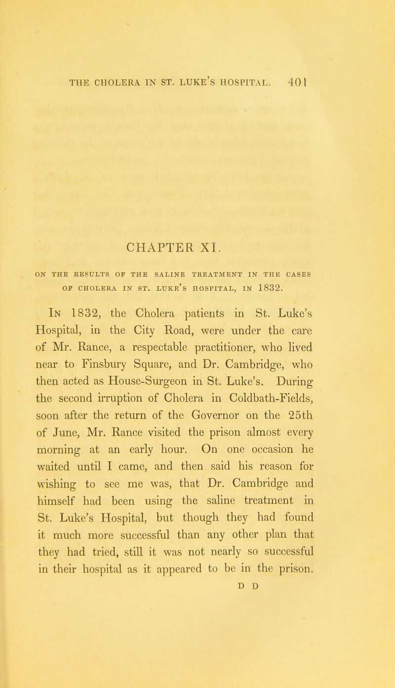 THE CHOLERA IN ST. LUKE'S HOSPITAL. 40 1 CHAPTER XI. ON THE RESULTS OF THE SALINE TREATMENT IN THE CASES OF CHOLERA IN ST. LUKE's HOSPITAL, IN 1832. In 1832, the Cholera patients in St. Luke's Hospital, in the City Road, were under the care of Mr. Ranee, a respectable practitioner, who lived near to Finsbury Square, and Dr. Cambridge, who then acted as House-Surgeon in St. Luke's. During the second irruption of Cholera in Coldbath-Fields, soon after the return of the Governor on the 25 th of June, Mr. Ranee visited the prison almost every morning at an early hour. On one occasion he waited until I came, and then said his reason for wishing to see me was, that Dr. Cambridge and himself had been using the saline treatment in St. Luke's Hospital, but though they had found it much more successful than any other plan that they had tried, still it was not nearly so successful in their hospital as it appeared to be in the prison. D D