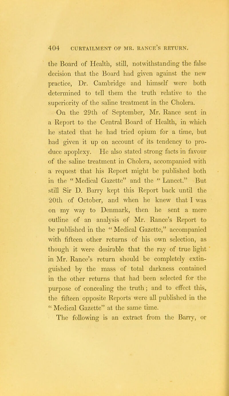 the Board of Health, still, notwithstanding the false decision that the Board had given against the new practice, Dr. Cambridge and himself were both determined to tell them the truth relative to the superiority of the saline treatment in the Cholera. On the 29th of September, Mr. Ranee sent in a Report to the Central Board of Health, in which he stated that he had tried opium for a time, but had given it up on account of its tendency to pro- duce apoplexy. He also stated strong facts in favour of the saline treatment in Cholera, accompanied with a request that his Report might be published both in the  Medical Gazette and the  Lancet. But still Sir D. Barry kept this Report back until the 20th of October, and when he knew that I was on my way to Denmark, then he sent a mere outline of an analysis of Mr. Ranee's Report to be published in the  Medical Gazette, accompanied with fifteen other returns of his own selection, as though it were desirable that the ray of true light in Mr. Ranee's return should be completely extin- guished by the mass of total darkness contained in the other returns that had been selected for the purpose of concealing the truth; and to effect this, the fifteen opposite Reports were all published in the  Medical Gazette at the same time. The following is an extract from the Barry, or