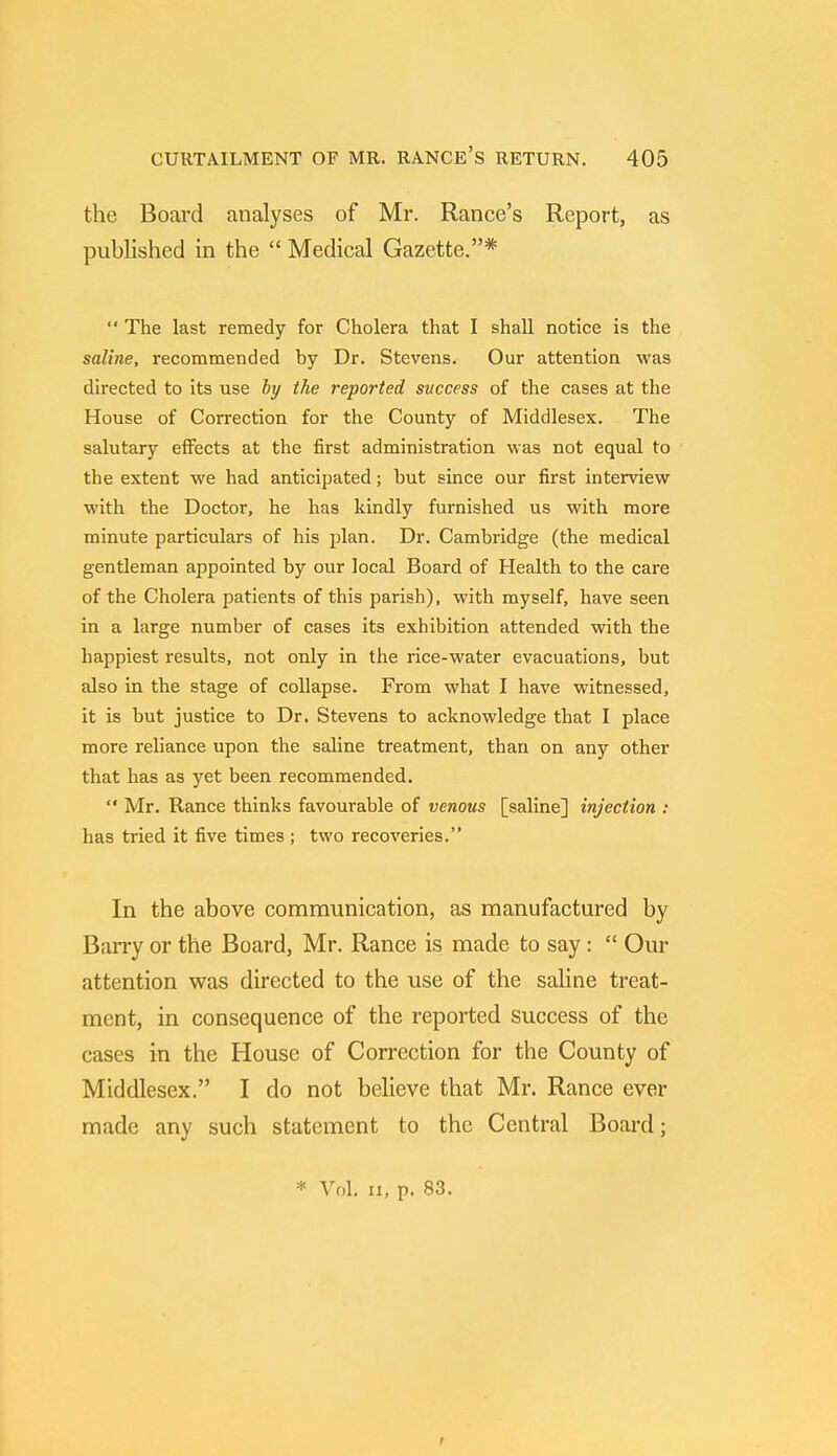 the Board analyses of Mr. Ranee's Report, as published in the  Medical Gazette.* '* The last remedy for Cholera that I shall notice is the saline, recommended by Dr. Stevens. Our attention was directed to its use by the reported success of the cases at the House of Correction for the County of Middlesex. The salutary effects at the first administration was not equal to the extent we had anticipated; but since our first interview with the Doctor, he has kindly furnished us with more minute particulars of his plan. Dr. Cambridge (the medical gentleman appointed by our local Board of Health to the care of the Cholera patients of this parish), with myself, have seen in a large number of cases its exhibition attended with the happiest results, not only in the rice-water evacuations, but also in the stage of collapse. From what I have witnessed, it is but justice to Dr. Stevens to acknowledge that I place more reliance upon the saline treatment, than on any other that has as yet been recommended.  Mr. Ranee thinks favourable of venous [saline] injection : has tried it five times ; two recoveries. In the above communication, as manufactured by Barry or the Board, Mr. Ranee is made to say:  Our attention was directed to the use of the saline treat- ment, in consequence of the reported success of the cases in the House of Correction for the County of Middlesex. I do not believe that Mr. Ranee ever made any such statement to the Central Board; * Vol. ii, p. 83. t