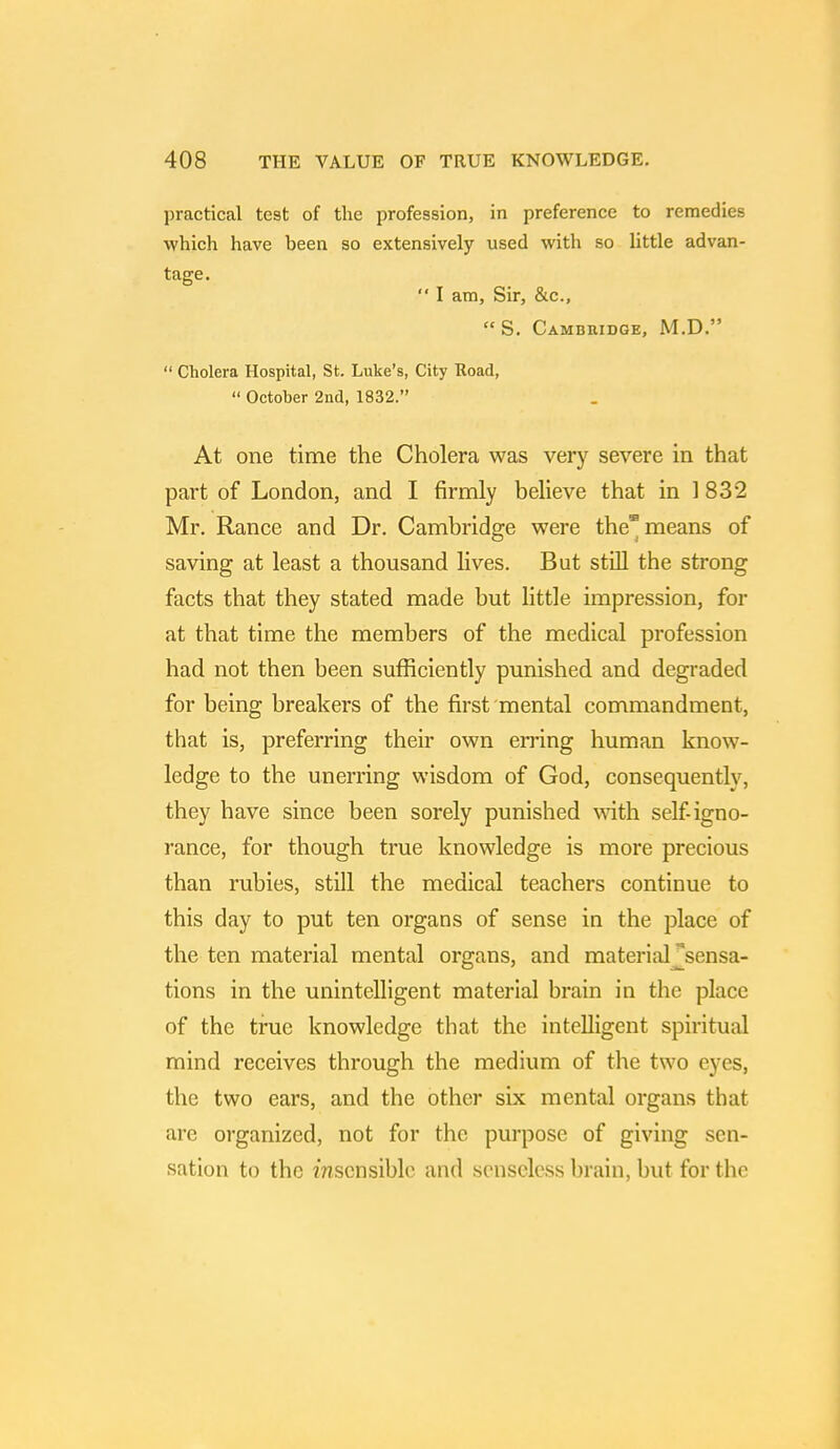 practical tC9t of the profession, in preference to remedies which have been so extensively used with so little advan- tage. '* I am, Sir, &c, S. Cambridge, M.D.  Cholera Hospital, St. Luke's, City Road,  October 2nd, 1832. At one time the Cholera was very severe in that part of London, and I firmly believe that in 1 832 Mr. Ranee and Dr. Cambridge were the* means of saving at least a thousand lives. But still the strong facts that they stated made but little impression, for at that time the members of the medical profession had not then been sufficiently punished and degraded for being breakers of the first mental commandment, that is, preferring their own erring human know- ledge to the unerring wisdom of God, consequently, they have since been sorely punished with self-igno- rance, for though true knowledge is more precious than rubies, still the medical teachers continue to this day to put ten organs of sense in the place of the ten material mental organs, and material ^sensa- tions in the unintelligent material brain in the place of the true knowledge that the intelligent spiritual mind receives through the medium of the two eyes, the two ears, and the other six mental organs that are organized, not for the purpose of giving sen- sation to the Unsensible and senseless brain, but for the