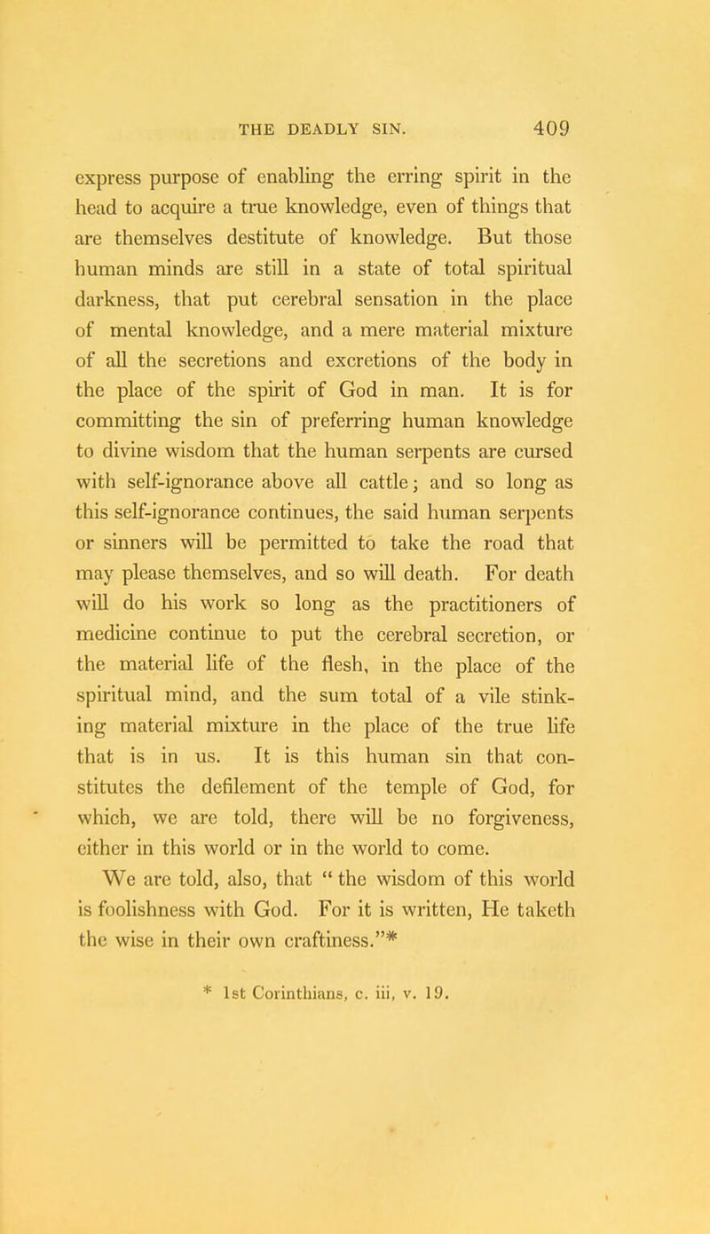 express purpose of enabling the erring spirit in the head to acquire a true knowledge, even of things that are themselves destitute of knowledge. But those human minds are still in a state of total spiritual darkness, that put cerebral sensation in the place of mental knowledge, and a mere material mixture of all the secretions and excretions of the body in the place of the spirit of God in man. It is for committing the sin of preferring human knowledge to divine wisdom that the human serpents are cursed with self-ignorance above all cattle; and so long as this self-ignorance continues, the said human serpents or sinners will be permitted to take the road that may please themselves, and so will death. For death will do his work so long as the practitioners of medicine continue to put the cerebral secretion, or the material life of the flesh, in the place of the spiritual mind, and the sum total of a vile stink- ing material mixture in the place of the true life that is in us. It is this human sin that con- stitutes the defilement of the temple of God, for which, we are told, there will be no forgiveness, cither in this world or in the world to come. We are told, also, that  the wisdom of this world is foolishness with God. For it is written, He taketh the wise in their own craftiness.* * 1st Corinthians, c. iii, v. 19.