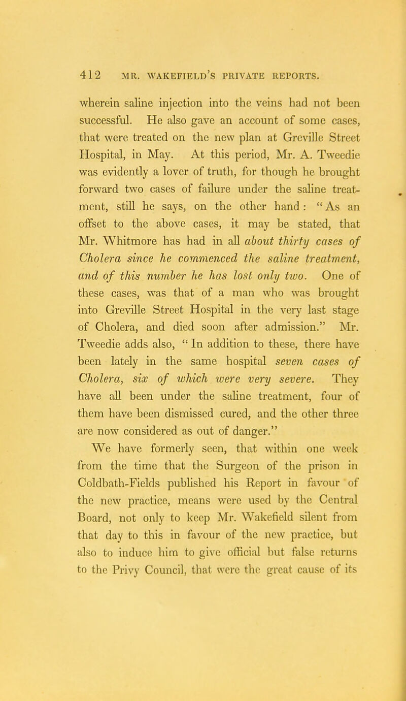 wherein saline injection into the veins had not been successful. He also gave an account of some cases, that were treated on the new plan at Greville Street Hospital, in May. At this period, Mr. A. Tweedie was evidently a lover of truth, for though he brought forward two cases of failure under the saline treat- ment, still he says, on the other hand :  As an offset to the above cases, it may be stated, that Mr. Whitmore has had in all about thirty cases of Cholera since he commenced the saline treatment, and of this number he has lost only two. One of these cases, was that of a man who was brought into Greville Street Hospital in the very last stage of Cholera, and died soon after admission. Mr. Tweedie adds also,  In addition to these, there have been lately in the same hospital seven cases of Cholera, six of which were very severe. They have all been under the saline treatment, four of them have been dismissed cured, and the other three are now considered as out of danger. We have formerly seen, that within one week from the time that the Surgeon of the prison in Coldbath-Fields published his Report in favour of the new practice, means were used by the Central Board, not only to keep Mr. Wakefield silent from that day to this in favour of the new practice, but also to induce him to give official but false returns to the Privy Council, that were the great cause of its