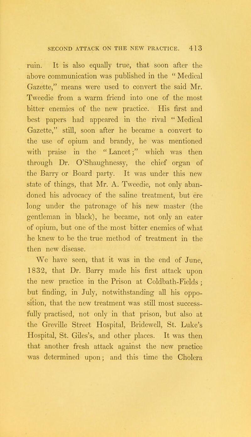 ruin. It is also equally true, that soon after the above communication was published in the  Medical Gazette, means were used to convert the said Mr. Tweedie from a warm friend into one of the most bitter enemies of the new practice. His first and best papers had appeared in the rival  Medical Gazette, still, soon after he became a convert to the use of opium and brandy, he was mentioned with praise in the  Lancet; which was then through Dr. O'Shaughnessy, the chief organ of the Barry or Board party. It was under this new state of things, that Mr. A. Tweedie, not only aban- doned his advocacy of the saline treatment, but ere long under the patronage of his new master (the gentleman in black), he became, not only an eater of opium, but one of the most bitter enemies of what he knew to be the true method of treatment in the then new disease. We have seen, that it was in the end of June, 1832, that Dr. Barry made his first attack upon the new practice in the Prison at Coldbath-Fields ; but finding, in July, notwithstanding all his oppo- sition, that the new treatment was still most success- fully practised, not only in that prison, but also at the Greville Street Hospital, Bridewell, St. Luke's Hospital, St. Giles's, and other places. It was then that another fresh attack against the new practice was determined upon; and this time the Cholera