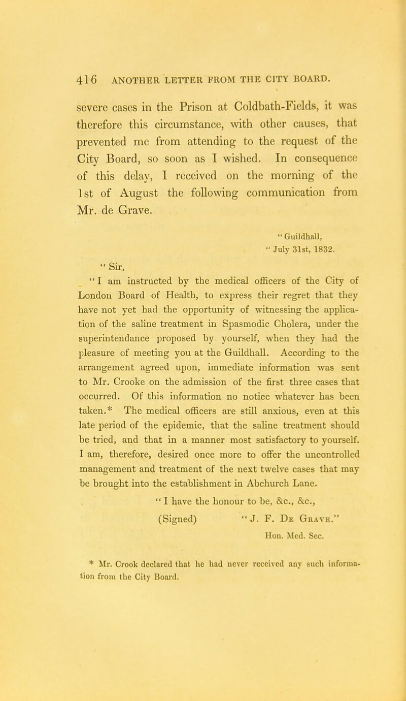 severe cases in the Prison at Coldbath-Fields, it was therefore this circumstance, with other causes, that prevented me from attending to the request of the City Board, so soon as I wished. In consequence of this delay, I received on the morning of the 1st of August the following communication from Mr. de Grave.  Guildhall,  July 31st, 1832.  Sir, I am instructed by the medical officers of the City of London Board of Health, to express their regret that they have not yet had the opportunity of witnessing the applica- tion of the saline treatment in Spasmodic Cholera, under the superintendance proposed by yourself, when they had the pleasure of meeting you at the Guildhall. According to the arrangement agreed upon, immediate information was sent to Mr. Crooke on the admission of the first three cases that occurred. Of this information no notice whatever has been taken.* The medical officers are still anxious, even at this late period of the epidemic, that the saline treatment should be tried, and that in a manner most satisfactory to yourself. I am, therefore, desired once more to offer the uncontrolled management and treatment of the next twelve cases that may be brought into the establishment in Abchurch Lane.  I have the honour to be, &c, &c, (Signed) *'J. F. De Grave. Hon. Med. Sec. * Mr. Crook declared that he had never received any such informa- tion from the City Board.