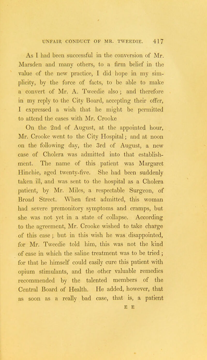 As I had been successful in the conversion of Mr. Marsden and many others, to a firm belief in the value of the new practice, I did hope in my sim- plicity, by the force of facts, to be able to make a convert of Mr. A. Tweedie also; and therefore in my reply to the City Board, accepting their offer, I expressed a wish that he might be permitted to attend the cases with Mr. Crooke On the 2nd of August, at the appointed hour, Mr. Crooke went to the City Hospital; and at noon on the following day, the 3rd of August, a new case of Cholera was admitted into that establish- ment. The name of this patient was Margaret Hinchie, aged twenty-five. She had been suddenly taken ill, and was sent to the hospital as a Cholera patient, by Mr. Miles, a respectable Surgeon, of Broad Street. When first admitted, this woman had severe premonitory symptoms and cramps, but she was not yet in a state of collapse. According to the agreement, Mr. Crooke wished to take charge of this case ; but in this wish he was disappointed, for Mr. Tweedie told him, this was not the kind of case in which the saline treatment was to be tried ; for that he himself could easily cure this patient with opium stimulants, and the other valuable remedies recommended by the talented members of the Central Board of Health. He added, however, that as soon as a really bad case, that is, a patient E E