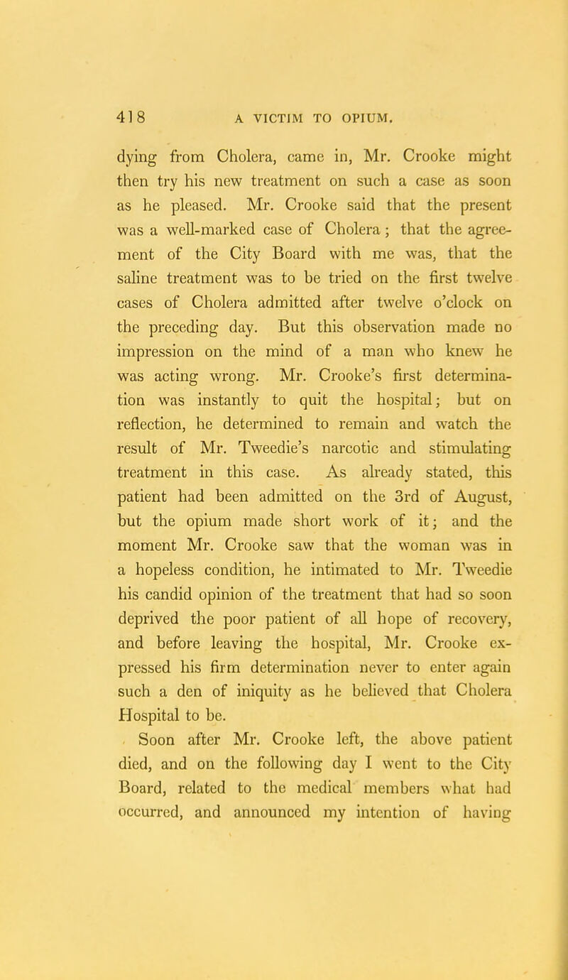 dying from Cholera, came in, Mr. Crooke might then try his new treatment on such a case as soon as he pleased. Mr. Crooke said that the present was a well-marked case of Cholera; that the agree- ment of the City Board with me was, that the saline treatment was to be tried on the first twelve cases of Cholera admitted after twelve o'clock on the preceding day. But this observation made no impression on the mind of a man who knew he was acting wrong. Mr. Crooke's first determina- tion was instantly to quit the hospital; but on reflection, he determined to remain and watch the result of Mr. Tweedie's narcotic and stimulating treatment in this case. As already stated, this patient had been admitted on the 3rd of August, but the opium made short work of it; and the moment Mr. Crooke saw that the woman was in a hopeless condition, he intimated to Mr. Tweedie his candid opinion of the treatment that had so soon deprived the poor patient of all hope of recovery, and before leaving the hospital, Mr. Crooke ex- pressed his firm determination never to enter again such a den of iniquity as he believed that Cholera Hospital to be. Soon after Mr. Crooke left, the above patient died, and on the following day I went to the City Board, related to the medical members what had occurred, and announced my intention of having