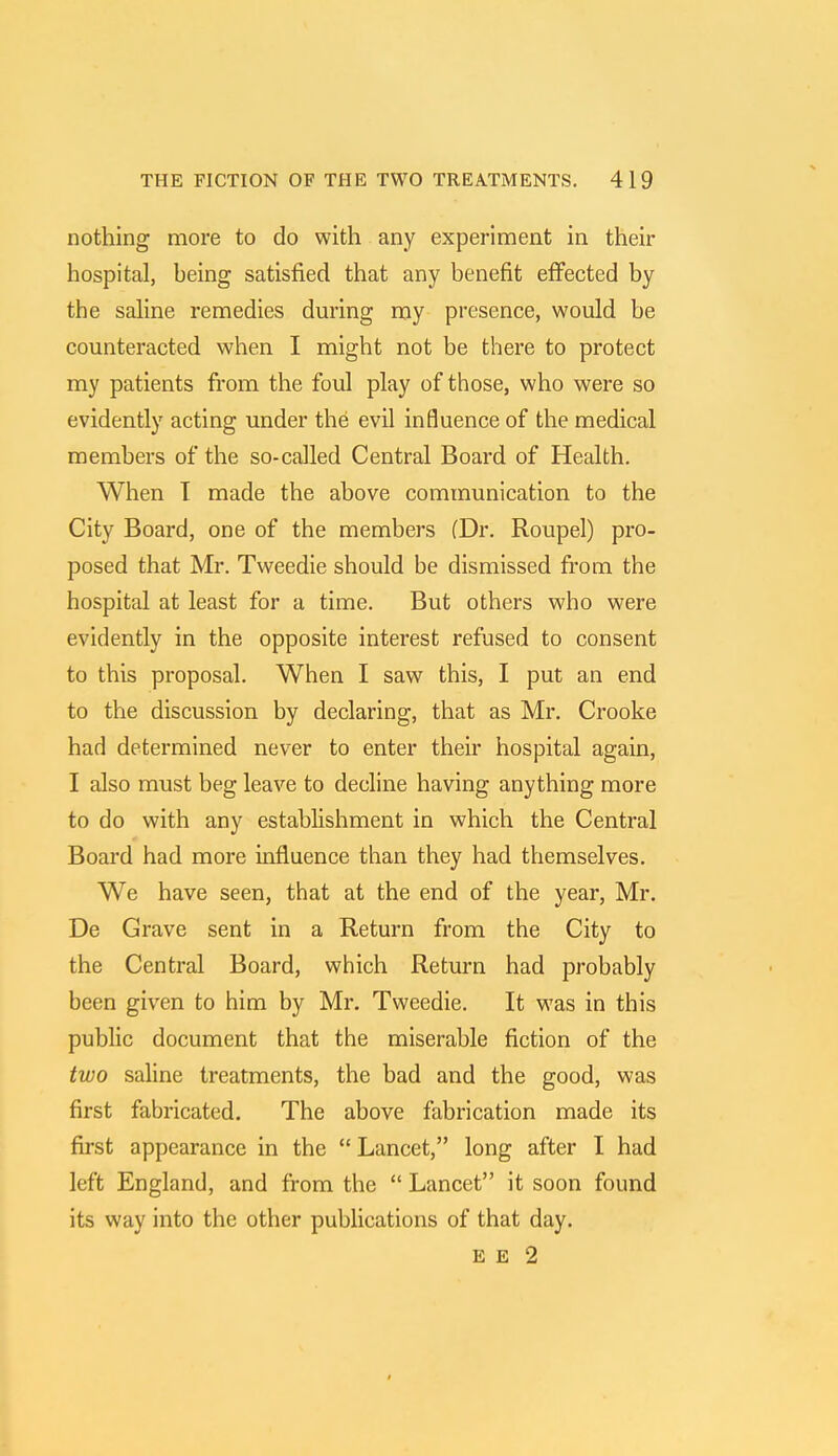 nothing more to do with any experiment in their hospital, heing satisfied that any benefit effected by the saline remedies during my presence, would be counteracted when I might not be there to protect my patients from the foul play of those, who were so evidently acting under the evil influence of the medical members of the so-called Central Board of Health. When T made the above communication to the City Board, one of the members (Dr. Roupel) pro- posed that Mr. Tweedie should be dismissed from the hospital at least for a time. But others who were evidently in the opposite interest refused to consent to this proposal. When I saw this, I put an end to the discussion by declaring, that as Mr. Crooke had determined never to enter their hospital again, I also must beg leave to decline having anything more to do with any establishment in which the Central Board had more influence than they had themselves. We have seen, that at the end of the year, Mr. De Grave sent in a Return from the City to the Central Board, which Return had probably been given to him by Mr. Tweedie. It was in this public document that the miserable fiction of the two saline treatments, the bad and the good, was first fabricated. The above fabrication made its first appearance in the Lancet, long after I had left England, and from the  Lancet it soon found its way into the other publications of that day. E E 2