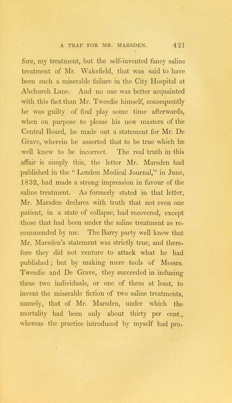 fore, my treatment, but the self-invented fancy saline treatment of Mr. Wakefield, that was said to have been such a miserable failure in the City Hospital at Abchurch Lane. And no one was better acquainted with this fact than Mr. Tweedie himself, consequently he was guilty of foul play some time afterwards, when on purpose to please his new masters of the Central Board, he made out a statement for Mr. De Grave, wherein he asserted that to be true which he well knew to be incorrect. The real truth in this affair is simply this, the letter Mr. Marsden had published in the  London Medical Journal, in June, 1832, had made a strong impression in favour of the saline treatment. As formerly stated in that letter, Mr. Marsden declares with truth that not even one patient, in a state of collapse, had recovered, except those that had been under the saline treatment as re- commended by me. The Barry party well knew that Mr. Marsden's statement was strictly true, and there- fore they did not venture to attack what he had published; but by making mere tools of Messrs. Tweedie and De Grave, they succeeded in inducing these two individuals, or one of them at least, to invent the miserable fiction of two saline treatments, namely, that of Mr. Marsden, under which the mortality had been only about thirty per cent., whereas the practice introduced by myself had pro-