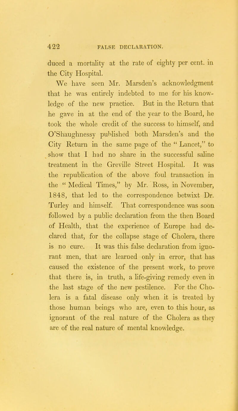 duced a mortality at the rate of eighty per cent, in the City Hospital. We have seen Mr. Marsden's acknowledgment that he was entirely indebted to me for his know- ledge of the new practice. But in the Return that he gave in at the end of the year to the Board, he took the whole credit of the success to himself, and O'Shaughnessy published both Marsden's and the City Return in the same page of the  Lancet, to show that I had no share in the successful saline treatment in the Greville Street Hospital. It was the republication of the above foul transaction in the  Medical Times, by Mr. Ross, in November, 1848, that led to the correspondence betwixt Dr. Turley and himself. That correspondence was soon followed by a public declaration from the then Board of Health, that the experience of Europe had de- clared that, for the collapse stage of Cholera, there is no cure. It was this false declaration from igno- rant men, that are learned only in error, that has caused the existence of the present work, to prove that there is, in truth, a life-giving remedy even in the last stage of the new pestilence. For the Cho- lera is a fatal disease only when it is treated by those human beings who are, even to this hour, as ignorant of the real nature of the Cholera as they are of the real nature of mental knowledge.