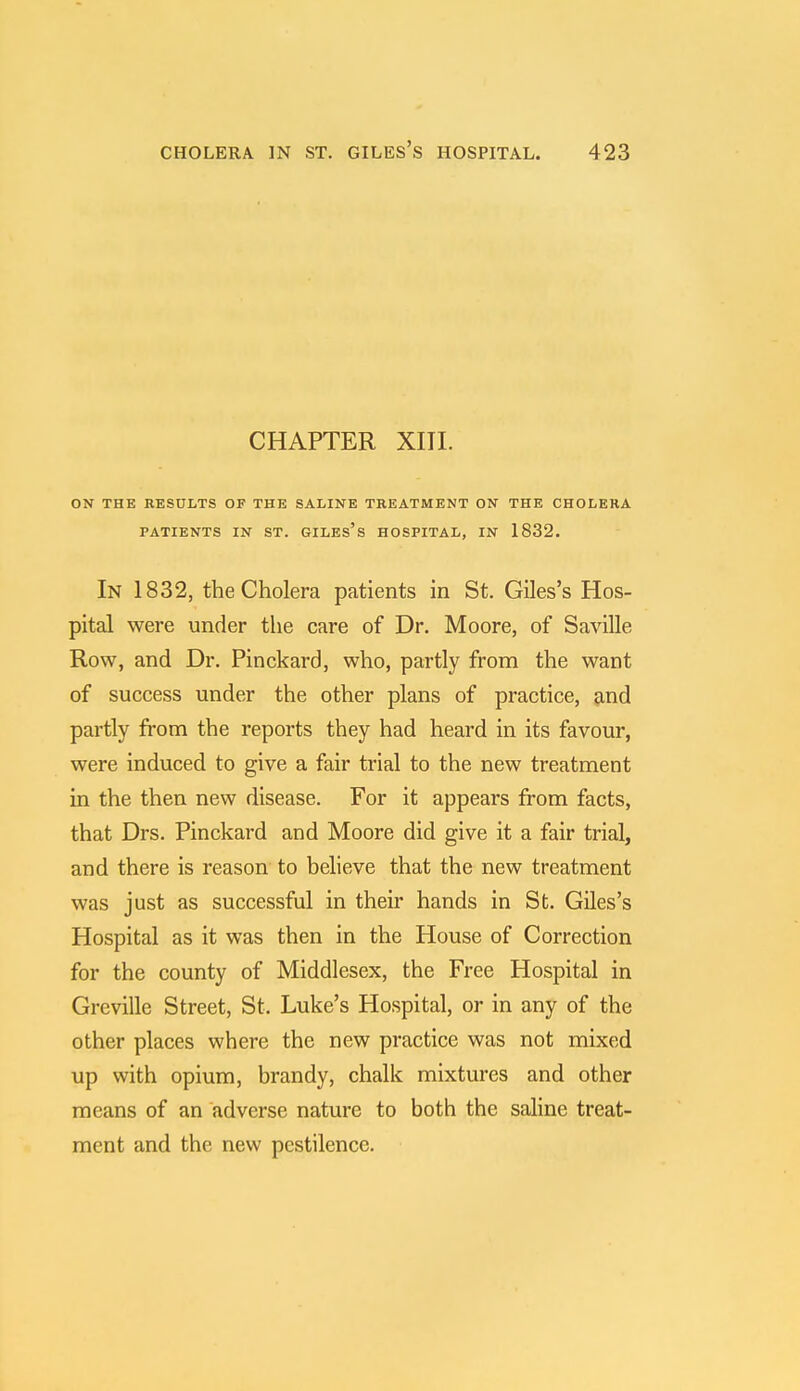 CHAPTER XIII. ON THE RESULTS OF THE SALINE TREATMENT ON THE CHOLERA PATIENTS IN ST. GILES'S HOSPITAL, IN 1832. In 1832, the Cholera patients in St. Giles's Hos- pital were under the care of Dr. Moore, of Saville Row, and Dr. Pinckard, who, partly from the want of success under the other plans of practice, and partly from the reports they had heard in its favour, were induced to give a fair trial to the new treatment in the then new disease. For it appears from facts, that Drs. Pinckard and Moore did give it a fair trial, and there is reason to believe that the new treatment was just as successful in their hands in St. Giles's Hospital as it was then in the House of Correction for the county of Middlesex, the Free Hospital in Greville Street, St. Luke's Hospital, or in any of the other places where the new practice was not mixed up with opium, brandy, chalk mixtures and other means of an adverse nature to both the saline treat- ment and the new pestilence.