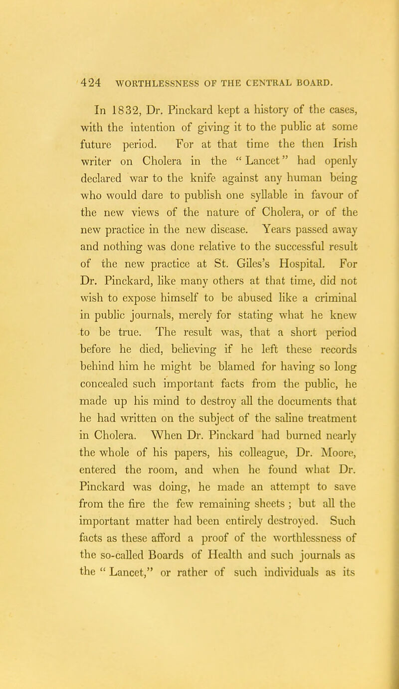 In 1832, Dr. Pinckard kept a history of the cases, with the intention of giving it to the public at some future period. For at that time the then Irish writer on Cholera in the  Lancet had openly declared war to the knife against any human being who would dare to publish one syllable in favour of the new views of the nature of Cholera, or of the new practice in the new disease. Years passed away and nothing was done relative to the successful result of the new practice at St. Giles's Hospital. For Dr. Pinckard, like many others at that time, did not wish to expose himself to be abused like a criminal in public journals, merely for stating what he knew to be true. The result was, that a short period before he died, believing if he left these records behind him he might be blamed for having so long concealed such important facts from the public, he made up his mind to destroy all the documents that he had written on the subject of the saline treatment in Cholera. When Dr. Pinckard had burned nearly the whole of his papers, his colleague, Dr. Moore, entered the room, and when he found what Dr. Pinckard was doing, he made an attempt to save from the fire the few remaining sheets ; but all the important matter had been entirely destroyed. Such facts as these afford a proof of the worthlessness of the so-called Boards of Health and such journals as the  Lancet, or rather of such individuals as its