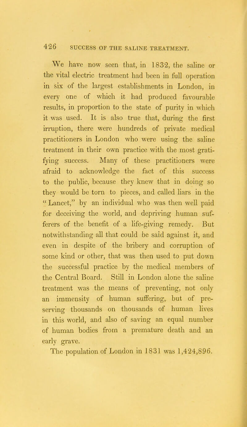 We have now seen that, in 1832, the saline or the vital electric treatment had been in full operation in six of the largest establishments in London, in every one of which it had produced favourable results, in proportion to the state of purity in which it was used. It is also true that, during the first irruption, there were hundreds of private medical practitioners in London who were using the saline treatment in their own practice with the most grati- fying success. Many of these practitioners were afraid to acknowledge the fact of this success to the public, because they knew that in doing so they would be torn to pieces, and called liars in the  Lancet, by an individual who was then well paid for deceiving the world, and depriving human suf- ferers of the benefit of a life-giving remedy. But notwithstanding all that could be said against it, and even in despite of the bribery and corruption of some kind or other, that was then used to put down the successful practice by the medical members of the Central Board. Still in London alone the saline treatment was the means of preventing, not only an immensity of human suffering, but of pre- serving thousands on thousands of human lives in this world, and also of saving an equal number of human bodies from a premature death and an early grave. The population of London in 1831 was 1,424,896.