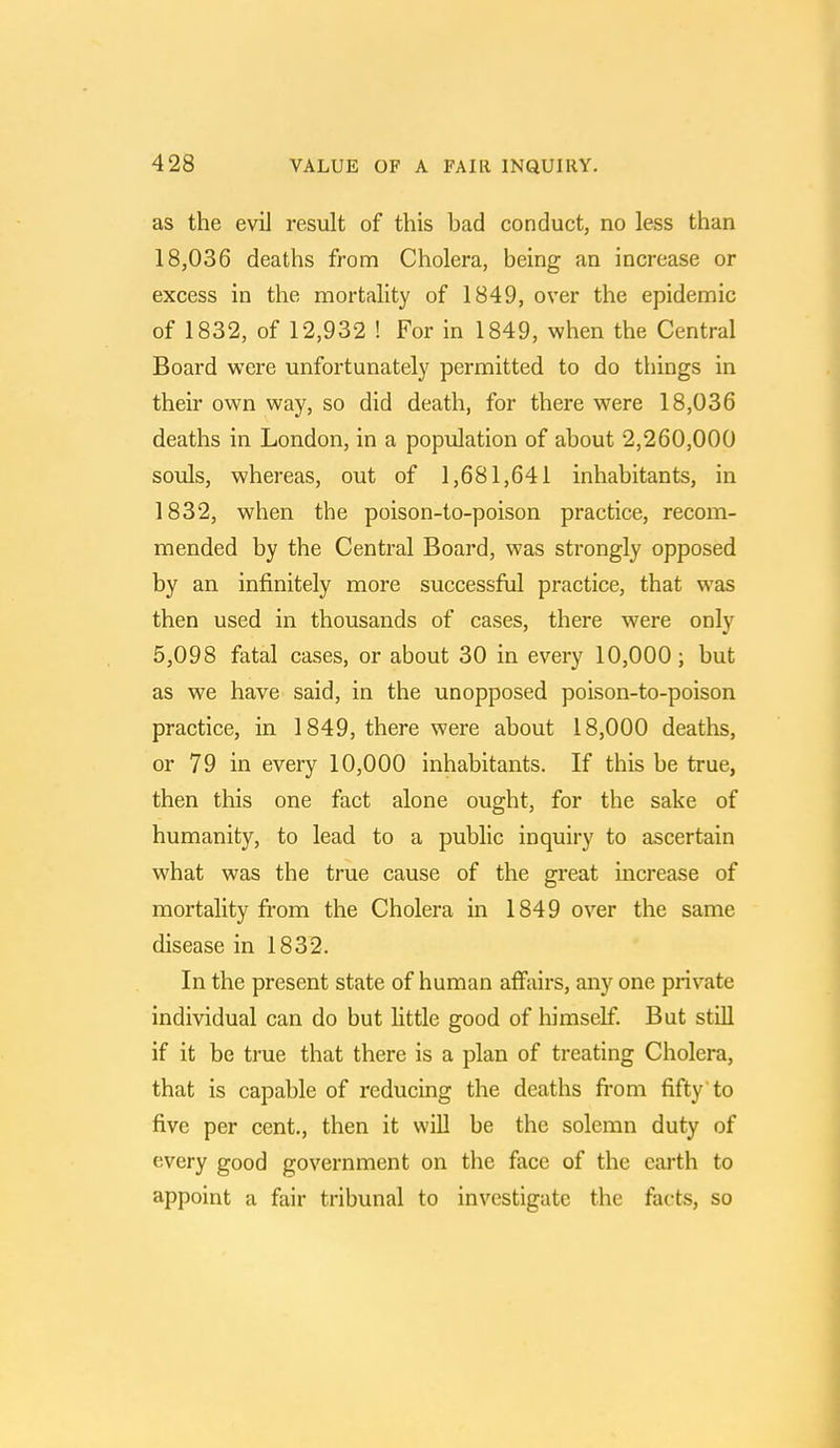 as the evil result of this bad conduct, no less than 18,036 deaths from Cholera, being an increase or excess in the mortality of 1849, over the epidemic of 1832, of 12,932 ! For in 1849, when the Central Board were unfortunately permitted to do things in their own way, so did death, for there were 18,036 deaths in London, in a population of about 2,260,000 souls, whereas, out of 1,681,641 inhabitants, in 1832, when the poison-to-poison practice, recom- mended by the Central Board, was strongly opposed by an infinitely more successful practice, that was then used in thousands of cases, there were only 5,098 fatal cases, or about 30 in every 10,000; but as we have said, in the unopposed poison-to-poison practice, in 1849, there were about 18,000 deaths, or 79 in every 10,000 inhabitants. If this be true, then this one fact alone ought, for the sake of humanity, to lead to a public inquiry to ascertain what was the true cause of the great increase of mortality from the Cholera in 1849 over the same disease in 1832. In the present state of human affairs, any one private individual can do but little good of himself. But still if it be true that there is a plan of treating Cholera, that is capable of reducing the deaths from fifty to five per cent., then it will be the solemn duty of every good government on the face of the earth to appoint a fair tribunal to investigate the facts, so