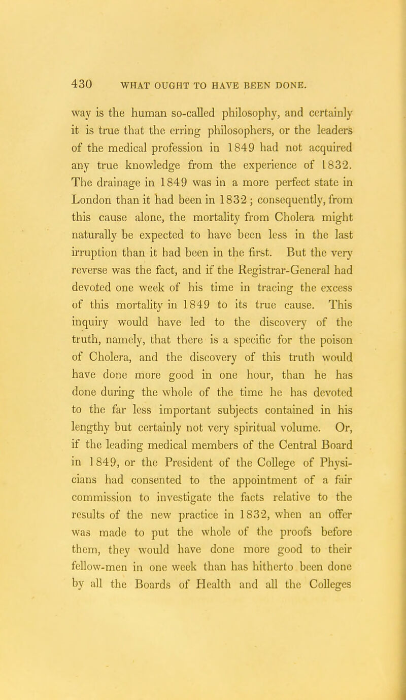 way is the human so-called philosophy, and certainly it is true that the erring philosophers, or the leaders of the medical profession in 1849 had not acquired any true knowledge from the experience of 1832. The drainage in 1849 was in a more perfect state in London than it had been in 1832 ; consequently, from this cause alone, the mortality from Cholera might naturally be expected to have been less in the last irruption than it had been in the first. But the very reverse was the fact, and if the Registrar-General had devoted one week of his time in tracing the excess of this mortality in 1849 to its true cause. This inquiry would have led to the discovery of the truth, namely, that there is a specific for the poison of Cholera, and the discovery of this truth would have done more good in one hour, than he has done during the whole of the time he has devoted to the far less important subjects contained in his lengthy but certainly not very spiritual volume. Or, if the leading medical members of the Central Board in 1 849, or the President of the College of Physi- cians had consented to the appointment of a fair commission to investigate the facts relative to the results of the new practice in 1832, when an offer was made to put the whole of the proofs before them, they would have done more good to their fellow-men in one week than has hitherto been done by all the Boards of Health and all the Colleges