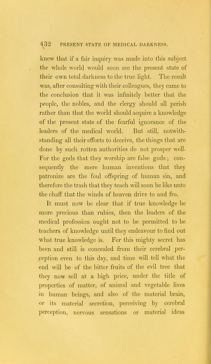 knew that if a fair inquiry was made into this subject the whole world would soon see the present state of their own total darkness to the true light. The result was, after consulting with their colleagues, they came to the conclusion that it was infinitely better that the people, the nobles, and the clergy should all perish rather than that the world should acquire a knowledge of the present state of the fearful ignorance of the leaders of the medical world. But still, notwith- standing all their efforts to deceive, the things that are done by such rotten authorities do not prosper well. For the gods that they worship are false gods ; con- sequently the mere human inventions that they patronize are the foul offspring of human sin, and therefore the trash that they teach will soon be like unto the chaff that the winds of heaven drive to and fro. It must now be clear that if true knowledge be more precious than rubies, then the leaders of the medical profession ought not to be permitted to be teachers of knowledge until they endeavour to find out what true knowledge is. For this mighty secret has been and still is concealed from their cerebral per- ception even to this day, and time will tell what the end will be of the bitter fruits of the evil tree that they now sell at a high price, under the title of properties of matter, of animal and vegetable lives in human beings, and also of the material brain, or its material secretion, perceiving by cerebral perception, nervous sensations or material ideas