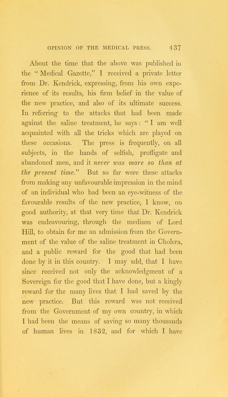 About the time that the above was published in the  Medical Gazette, I received a private letter from Dr. Kendrick, expressing, from his own expe- rience of its results, his firm belief in the value of the new practice, and also of its ultimate success. In referring to the attacks that had been made against the saline treatment, he says: I am well acquainted with all the tricks which are played on these occasions. The press is frequently, on all subjects, in the hands of selfish, profligate and abandoned men, and it never was more so than at the present time. But so far were these attacks from making any unfavourable impression in the mind of an individual who had been an eye-witness of the favourable results of the new practice, I know, on good authority, at that very time that Dr. Kendrick was endeavouring, through the medium of Lord Hill, to obtain for me an admission from the Govern- ment of the value of the saline treatment in Cholera, and a public reward for the good that had been done by it in this country. I may add, that I have since received not only the acknowledgment of a Sovereign for the good that I have done, but a kingly- reward for the many lives that I had saved by the new practice. But this reward was not received from the Government of my own country, in which I had been the means of saving so many thousands of human lives in 1832, and for which I have