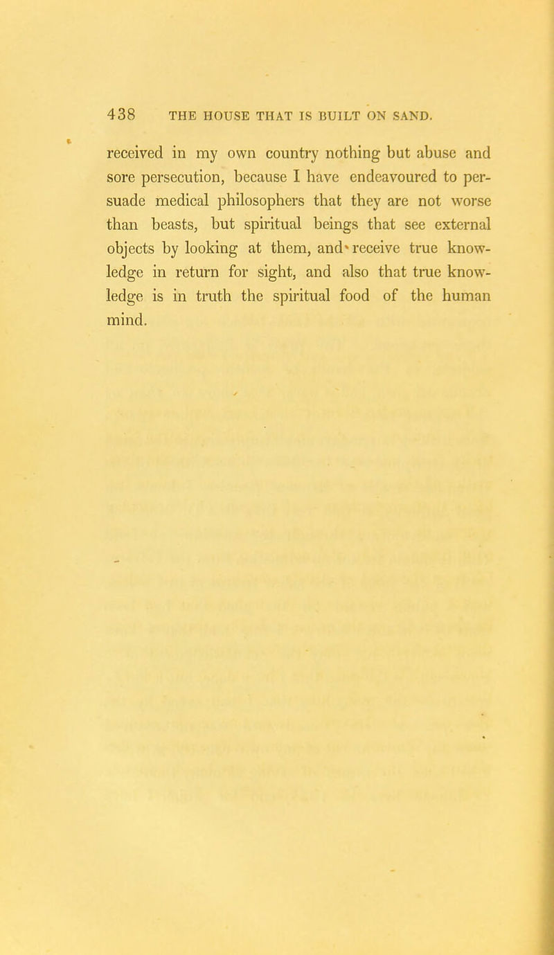 received in my own country nothing but abuse and sore persecution, because I have endeavoured to per- suade medical philosophers that they are not worse than beasts, but spiritual beings that see external objects by looking at them, and* receive true know- ledge in return for sight, and also that time know- ledge is in truth the spiritual food of the human mind.