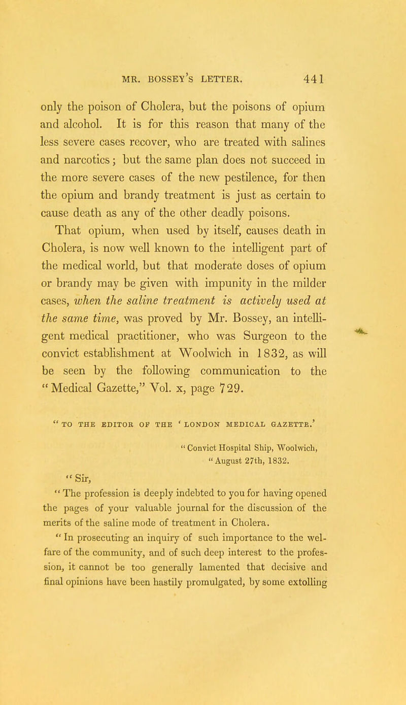 only the poison of Cholera, but the poisons of opium and alcohol. It is for this reason that many of the less severe cases recover, who are treated with salines and narcotics; but the same plan does not succeed in the more severe cases of the new pestilence, for then the opium and brandy treatment is just as certain to cause death as any of the other deadly poisons. That opium, when used by itself, causes death in Cholera, is now well known to the intelligent part of the medical world, but that moderate doses of opium or brandy may be given with impunity in the milder cases, when the saline treatment is actively used at the same time, was proved by Mr. Bossey, an intelli- gent medical practitioner, who was Surgeon to the convict establishment at Woolwich in 1832, as will be seen by the following communication to the Medical Gazette, Vol. x, page 729.  TO THE EDITOR OF THE ' LONDON MEDICAL GAZETTE.'  Convict Hospital Ship, Woolwich,  August 27th, 1832.  Sir,  The profession is deeply indebted to you for having opened the pages of your valuable journal for the discussion of the merits of the saline mode of treatment in Cholera.  In prosecuting an inquiry of such importance to the wel- fare of the community, and of such deep interest to the profes- sion, it cannot be too generally lamented that decisive and final opinions have been hastily promulgated, by some extolling