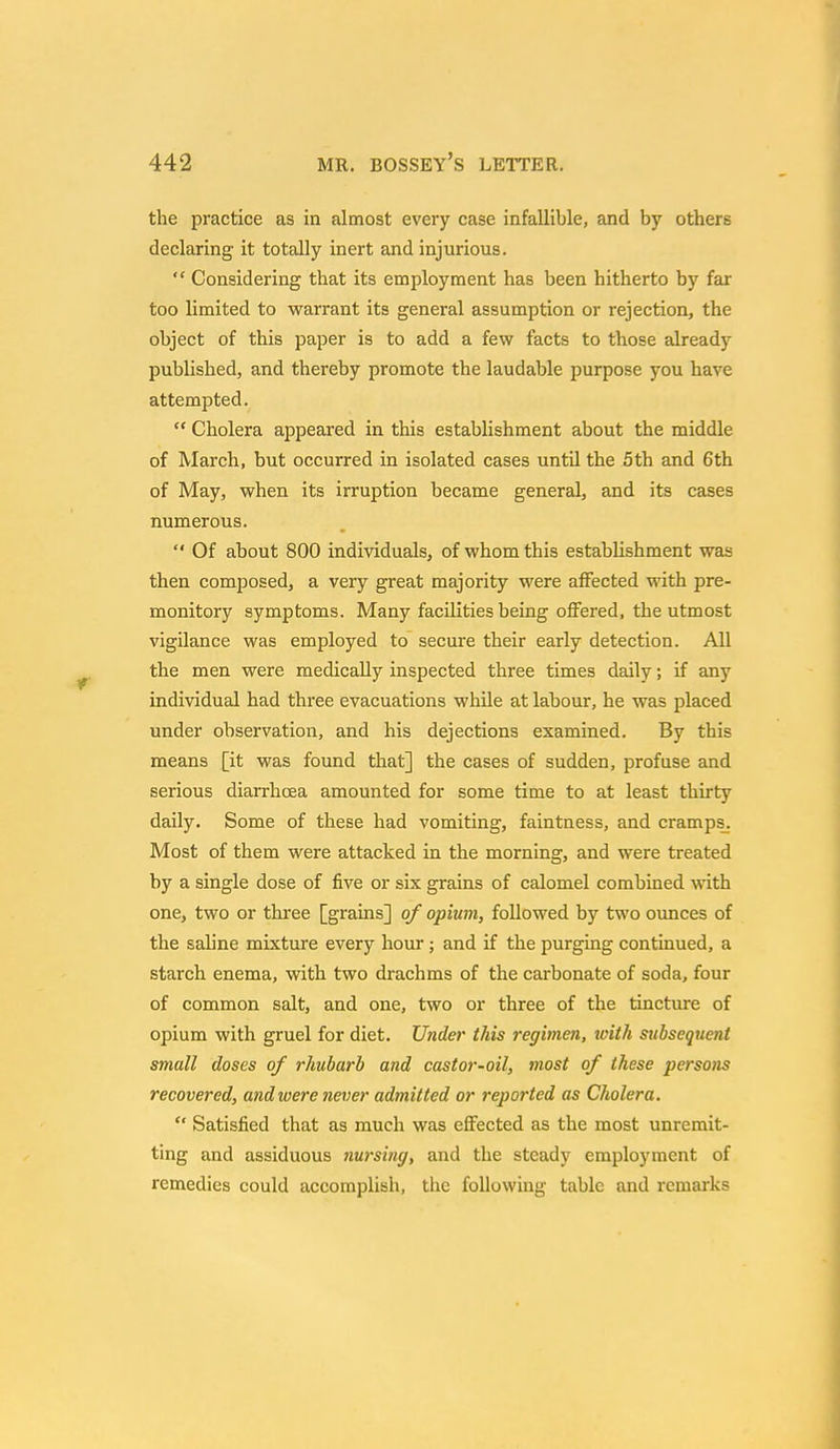 the practice as in almost every case infallible, and by others declaring it totally inert and injurious.  Considering that its employment has been hitherto by far too limited to warrant its general assumption or rejection, the object of this paper is to add a few facts to those already published, and thereby promote the laudable purpose you have attempted.  Cholera appeared in this establishment about the middle of March, but occurred in isolated cases until the 5th and 6th of May, when its irruption became general, and its cases numerous.  Of about 800 individuals, of whom this establishment was then composed, a very great majority were affected with pre- monitory symptoms. Many facilities being offered, the utmost vigilance was employed to secure their early detection. All the men were medically inspected three times daily; if any individual had three evacuations while at labour, he was placed under observation, and his dejections examined. By this means [it was found that] the cases of sudden, profuse and serious diarrhoea amounted for some time to at least thirty daily. Some of these had vomiting, faintness, and cramps. Most of them were attacked in the morning, and were treated by a single dose of five or six grains of calomel combined with one, two or three [grains] of opium, followed by two ounces of the saline mixture every hour ; and if the purging continued, a starch enema, with two drachms of the carbonate of soda, four of common salt, and one, two or three of the tincture of opium with gruel for diet. Under this regimen, toith subsequent small doses of rhubarb and castor-oil, inost of these perso?is recovered, and were never admitted or reported as Cholera.  Satisfied that as much was effected as the most unremit- ting and assiduous nursing, and the steady employment of remedies could accomplish, the following table and remarks