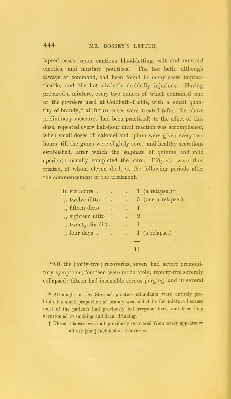 lapsed cases, upon cautious blood-letting, salt and mustard emetics, and mustard poultices. The hot bath, although always at command, had been found in many cases imprac- ticable, and the hot air-bath decidedly injurious. Having prepared a mixture, every two ounces of which contained one of the powders used at Coldbath-Fields, with a small quan- tity of brandy,* all future cases were treated (after the above preliminary measures had been practised) to the effect of this dose, repeated every half-hour until reaction was accomplished, when small doses of calomel and opium were given every two hours, till the gums were slightly sore, and healthy secretions established, after which the sulphate of quinine and mild aperients usually completed the cure. Fifty-six were thus treated, of whom eleven died, at the following periods after the commencement of the treatment. In six hours . ,, twelve ditto „ fifteen ditto ,, eighteen ditto „ twenty-six ditto ,, four days . 1 (a relapse.)t 5 (one a relapse.) 1 2 1 1 (a relapse.) 11  Of the [forty-five] recoveries, seven had severe premoni- tory symptoms, fourteen were moderately, twenty-five severely collapsed; fifteen had insensible serous purging, and in several * Although in Dr. Stevens' practice stimulants were entirely pro- hibited, a small proportion of brandy was added to the mixture because most of the patients had previously led irregular lives, and been long accustomed to smoking and dram-drinking. t These relapses were all previously recovered from even' appearance but arc [not] included as recoveries.