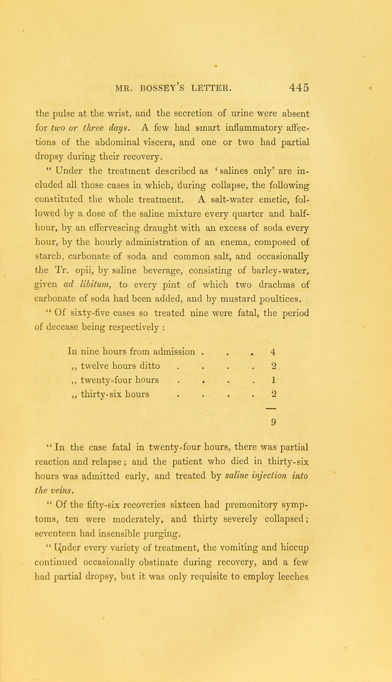 the pulse at the wrist, and the secretion of urine were absent for two or three days. A few had smart inflammatory affec- tions of the abdominal viscera, and one or two had partial dropsy during their recovery.  Under the treatment described as ' salines only' are in- cluded all those cases in which, during collapse, the following constituted the whole treatment. A salt-water emetic, fol- lowed by a dose of the saline mixture every quarter and half- hour, by an effervescing draught with an excess of soda every hour, by the hourly administration of an enema, composed of starch, carbonate of soda and common salt, and occasionally the Tr. opii, by saline beverage, consisting of barley-water, given ad libitum, to every pint of which two drachms of carbonate of soda had been added, and by mustard poultices.  Of sixty-five cases so treated nine were fatal, the period of decease being respectively : In nine hours from admission ... 4 twelve hours ditto .... 2 ,, twenty-four hours .... 1 ,, thirty-six hours .... 2 9 In the case fatal in twenty-four hours, there was partial reaction and relapse; and the patient who died in thirty-six hours was admitted early, and treated by saline injection into the veins.  Of the fifty-six recoveries sixteen had premonitory symp- toms, ten were moderately, and thirty severely collapsed; seventeen had insensible purging. '' lender every variety of treatment, the vomiting and hiccup continued occasionally obstinate during recovery, and a few had partial dropsy, but it was only requisite to employ leeches