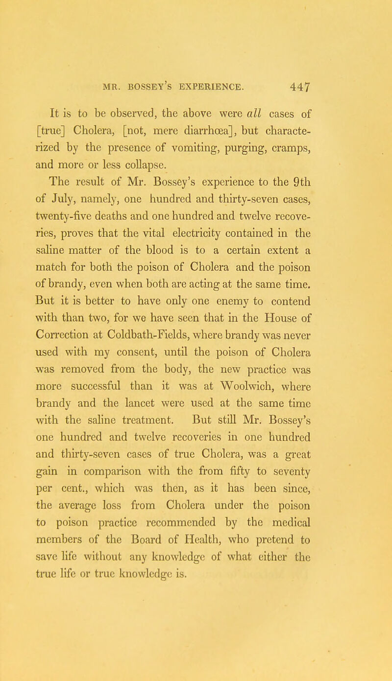 It is to be observed, the above were all cases of [true] Cholera, [not, mere diarrhoea], but characte- rized by the presence of vomiting, purging, cramps, and more or less collapse. The result of Mr. Bossey's experience to the 9th of July, namely, one hundred and thirty-seven cases, twenty-five deaths and one hundred and twelve recove- ries, proves that the vital electricity contained in the saline matter of the blood is to a certain extent a match for both the poison of Cholera and the poison of brandy, even when both are acting at the same time. But it is better to have only one enemy to contend with than two, for we have seen that in the House of Correction at Coldbath-Fields, where brandy was never used with my consent, until the poison of Cholera was removed from the body, the new practice was more successful than it was at Woolwich, where brandy and the lancet were used at the same time with the saline treatment. But still Mr. Bossey's one hundred and twelve recoveries in one hundred and thirty-seven cases of true Cholera, was a great gain in comparison with the from fifty to seventy per cent., which was then, as it has been since, the average loss from Cholera under the poison to poison practice recommended by the medical members of the Board of Health, who pretend to save life without any knowledge of what cither the true life or true knowledge is.