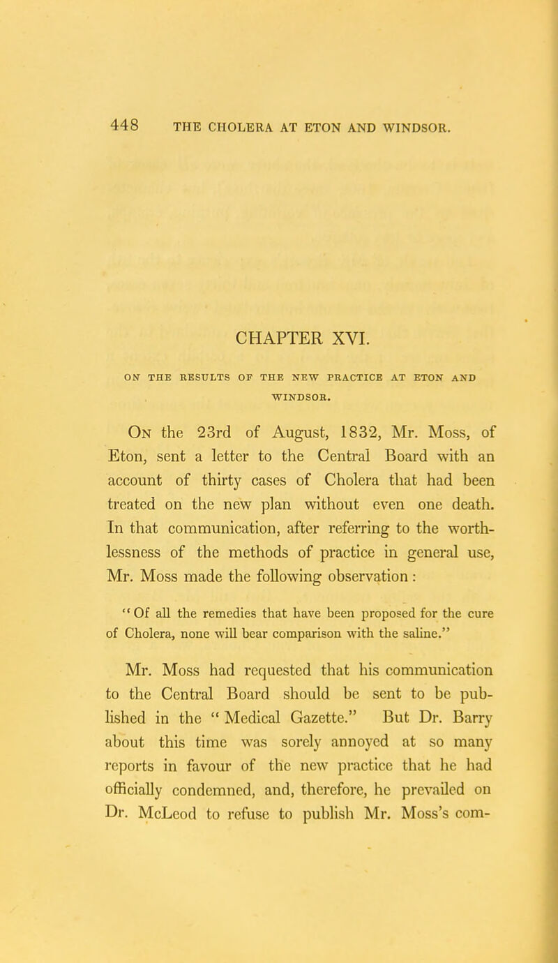 CHAPTER XVI. ON THE RESULTS OF THE NEW PRACTICE AT ETON AXD WINDSOR. On the 23rd of August, 1832, Mr. Moss, of Eton, sent a letter to the Central Board with an account of thirty cases of Cholera that had been treated on the new plan without even one death. In that communication, after referring to the worth- lessness of the methods of practice in general use, Mr. Moss made the following observation: Of all the remedies that have been proposed for the cure of Cholera, none will bear comparison with the saline. Mr. Moss had requested that his communication to the Central Board should be sent to be pub- lished in the Medical Gazette. But Dr. Barry about this time was sorely annoyed at so many reports in favour of the new practice that he had officially condemned, and, therefore, he prevailed on Dr. McLeod to refuse to publish Mr. Moss's com-