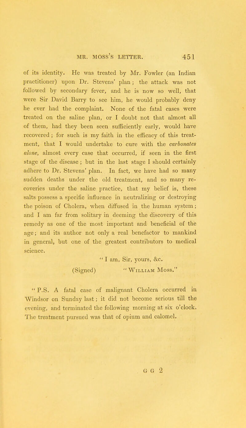 of its identity. He was treated by Mr. Fowler (an Indian practitioner) upon Dr. Stevens' plan; the attack was not followed by secondary fever, and he is now so well, that were Sir David Barry to see him, he would probably deny he ever had the complaint. None of the fatal cases were treated on the saline plan, or I doubt not that almost all of them, had they been seen sufficiently early, would have recovered ; for such is my faith in the efficacy of this treat- ment, that I would undertake to cure with the carbonates alone, almost every case that occurred, if seen in the first stage of the disease ; but in the last stage I should certainly adhere to Dr. Stevens' plan. In fact, we have had so many sudden deaths under the old treatment, and so many re- coveries under the saline practice, that my belief is, these salts possess a specific influence in neutralizing or destroying the poison of Cholera, when diffused in the human system; and I am far from solitary in deeming the discovery of this remedy as one of the most important and beneficial of the age; and its author not only a real benefactor to mankind in general, but one of the greatest contributors to medical science. I am, Sir, yours, &c. (Signed) William Moss. *' P.S. A fatal case of malignant Cholera occurred in Windsor on Sunday last; it did not become serious till the evening, and terminated the following morning at six o'clock. The treatment pursued was that of opium and calomel. G G 2