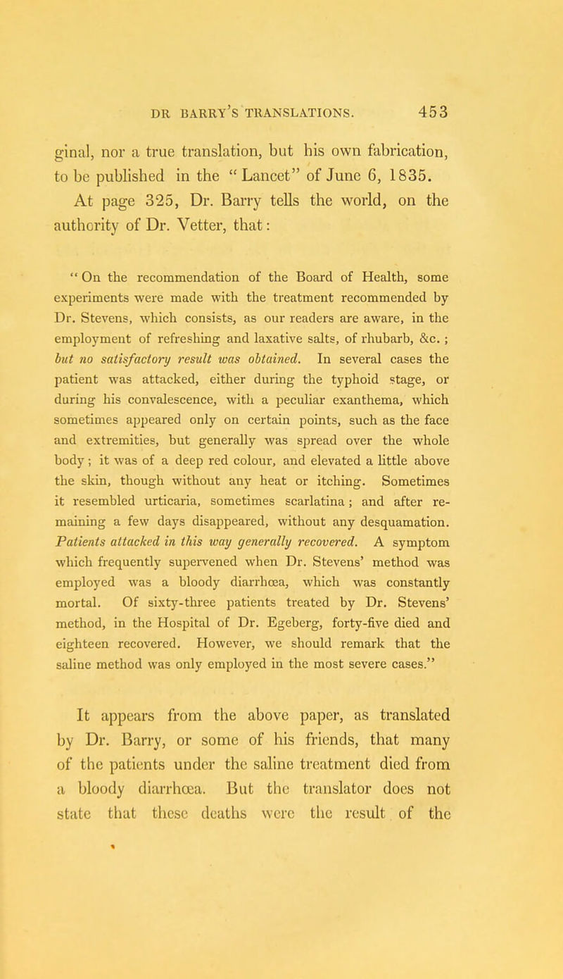 ginal, nor a true translation, but his own fabrication, to be published in the  Lancet of June 6, 1835. At page 325, Dr. Barry tells the world, on the authority of Dr. Vetter, that:  On the recommendation of the Board of Health, some experiments were made with the treatment recommended by Dr. Stevens, which consists, as our readers are aware, in the employment of refreshing and laxative salts, of rhubarb, &c. ; but no satisfactory result was obtained. In several cases the patient was attacked, either during the typhoid stage, or during his convalescence, with a peculiar exanthema, which sometimes appeared only on certain points, such as the face and extremities, but generally was spread over the whole body; it was of a deep red colour, and elevated a little above the skin, though without any heat or itching. Sometimes it resembled urticaria, sometimes scarlatina; and after re- maining a few days disappeared, without any desquamation. Patients attacked in this way generally recovered. A symptom which frequently supervened when Dr. Stevens' method was employed was a bloody diarrhoea, which was constantly mortal. Of sixty-three patients treated by Dr. Stevens' method, in the Hospital of Dr. Egeberg, forty-five died and eighteen recovered. However, we should remark that the saline method was only employed in the most severe cases. It appears from the above paper, as translated by Dr. Barry, or some of his friends, that many of the patients under the saline treatment died from a bloody diarrhoea. But the translator does not state that these deaths were the result of the