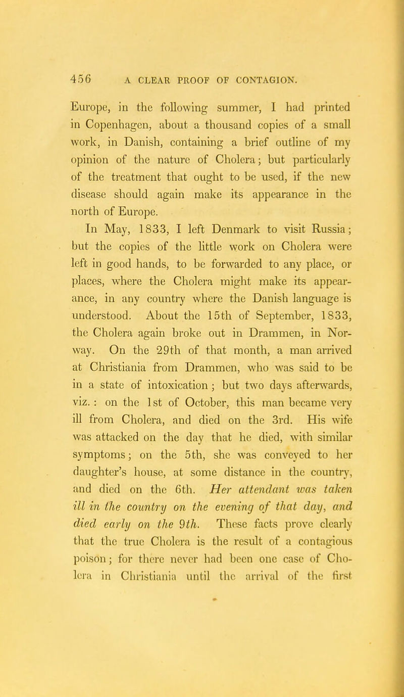 Europe, in the following summer, 1 had printed in Copenhagen, about a thousand copies of a small work, in Danish, containing a brief outline of my opinion of the nature of Cholera; but particularly of the treatment that ought to be used, if the new disease should again make its appearance in the north of Europe. In May, 1833, I left Denmark to visit Russia; but the copies of the little work on Cholera were left in good hands, to be forwarded to any place, or places, where the Cholera might make its appear- ance, in any country where the Danish language is understood. About the 15th of September, 1833, the Cholera again broke out in Drammen, in Nor- way. On the 29th of that month, a man arrived at Christiania from Drammen, who was said to be in a state of intoxication; but two days afterwards, viz. : on the 1 st of October, this man became very ill from Cholera, and died on the 3rd. His wife was attacked on the day that he died, with similar symptoms; on the 5th, she was conveyed to her daughter's house, at some distance in the country, and died on the 6th. Her attendant was taken ill in the country on the evening of that day, and died early on the 9 th. These facts prove clearly that the true Cholera is the result of a contagious poison; for there never had been one case of Cho- lera in Christiania until the arrival of the first