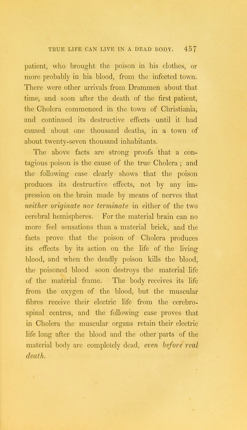 patient, who brought the poison in his clothes, or more probably in his blood, from the infected town. There were other arrivals from Drammen about that time, and soon after the death of the first patient, the Cholera commenced in the town of Christiania, and continued its destructive effects until it had caused about one thousand deaths, in a town of about twenty-seven thousand inhabitants. The above facts are strong proofs that a con- tagious poison is the cause of the true Cholera; and the following case clearly shows that the poison produces its destructive effects, not by any im- pression on the brain made by means of nerves that neither originate nor terminate in either of the two cerebral hemispheres. For the material brain can no more feel sensations than a material brick, and the facts prove that the poison of Cholera produces its effects by its action on the life of the living blood, and when the deadly poison kills the blood, the poisoned blood soon destroys the material life of the material frame. The body receives its life from the oxygen of the blood, but the muscular fibres receive their electric life from the cerebro- spinal centres, and the following case proves that in Cholera the muscular organs retain their electric life long after the blood and the other parts of the material body are completely dead, even before real death. t