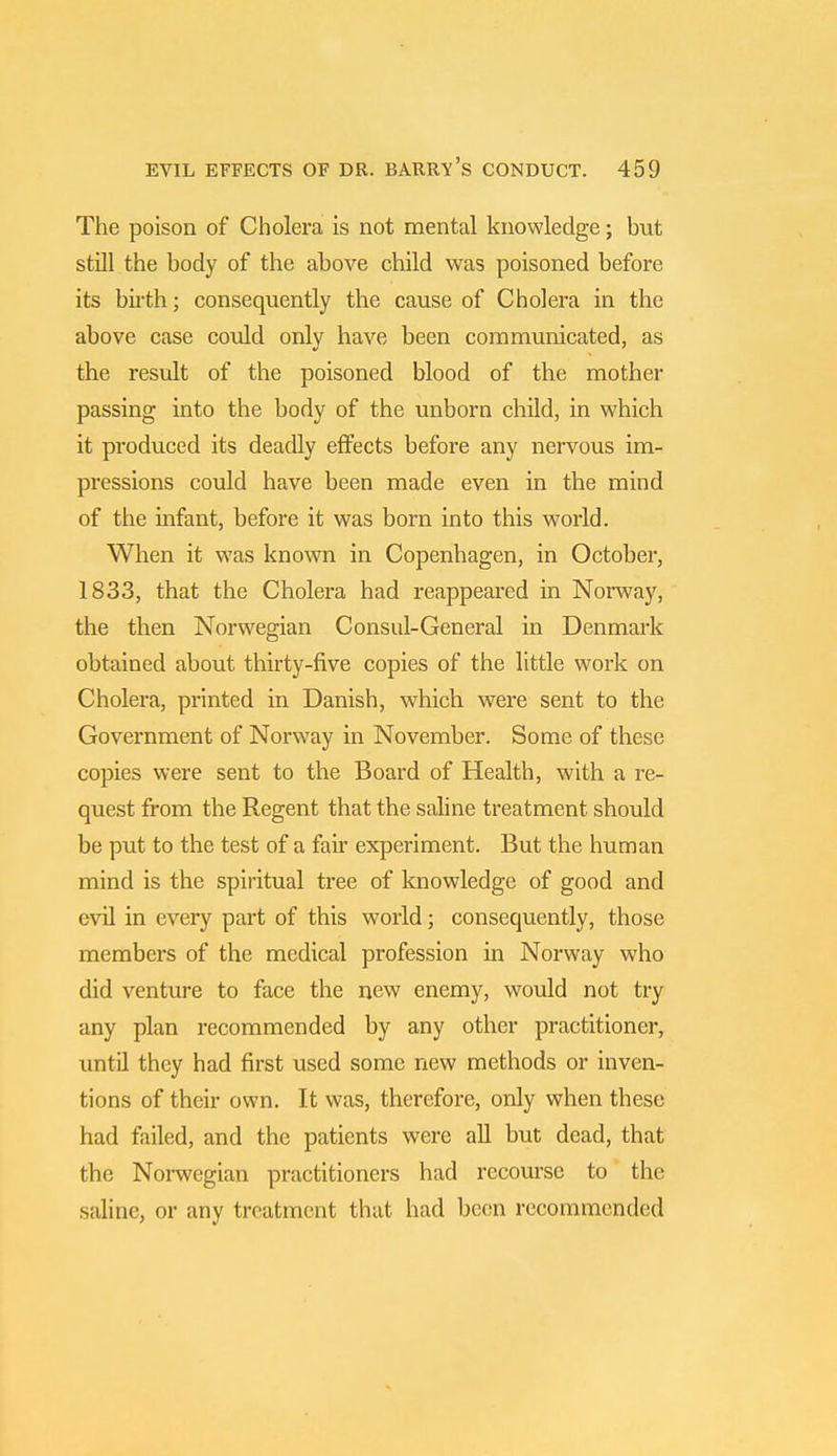 The poison of Cholera is not mental knowledge; but still the body of the above child was poisoned before its birth; consequently the cause of Cholera in the above case could only have been communicated, as the result of the poisoned blood of the mother passing into the body of the unborn child, in which it produced its deadly effects before any nervous im- pressions could have been made even in the mind of the infant, before it was born into this world. When it was known in Copenhagen, in October, 1833, that the Cholera had reappeared in Norway, the then Norwegian Consul-General in Denmark obtained about thirty-five copies of the little work on Cholera, printed in Danish, which were sent to the Government of Norway in November. Some of these copies were sent to the Board of Health, with a re- quest from the Regent that the saline treatment should be put to the test of a fair experiment. But the human mind is the spiritual tree of knowledge of good and evil in every part of this world; consequently, those members of the medical profession in Norway who did venture to face the new enemy, would not try any plan recommended by any other practitioner, until they had first used some new methods or inven- tions of their own. It was, therefore, only when these had failed, and the patients were all but dead, that the Norwegian practitioners had recourse to the saline, or any treatment that had been recommended