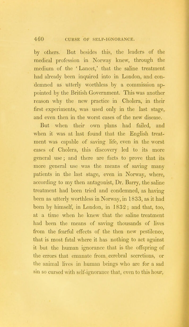 by others. But besides this, the leaders of the medical profession in Norway knew, through the medium of the ' Lancet,' that the saline treatment had already been inquired into in London, and con- demned as utterly worthless by a commission ap- pointed by the British Government. This was another reason why the new practice in Cholera, in their first experiments, was used only in the last stage, and even then in the worst cases of the new disease. But when their own plans had failed, and when it was at last found that the English treat- ment was capable of saving life, even in the worst cases of Cholera, this discovery led to its more general use; and there are facts to prove that its more general use was the means of saving many patients in the last stage, even in Norway, where, according to my then antagonist, Dr. Barry, the saline treatment had been tried and condemned, as having been as utterly worthless in Norway, in 1833, as it had been by himself, in London, in 1832; and that, too, at a time when he knew that the saline treatment had been the means of saving thousands of lives from the fearful effects of the then new pestilence, that is most fatal where it has nothing to act against it but the human ignorance that is the offspring of the errors that emanate from cerebral secretions, or the animal lives in human beings who arc for a sad sin so cursed with self-ignorance that, even to this hour,