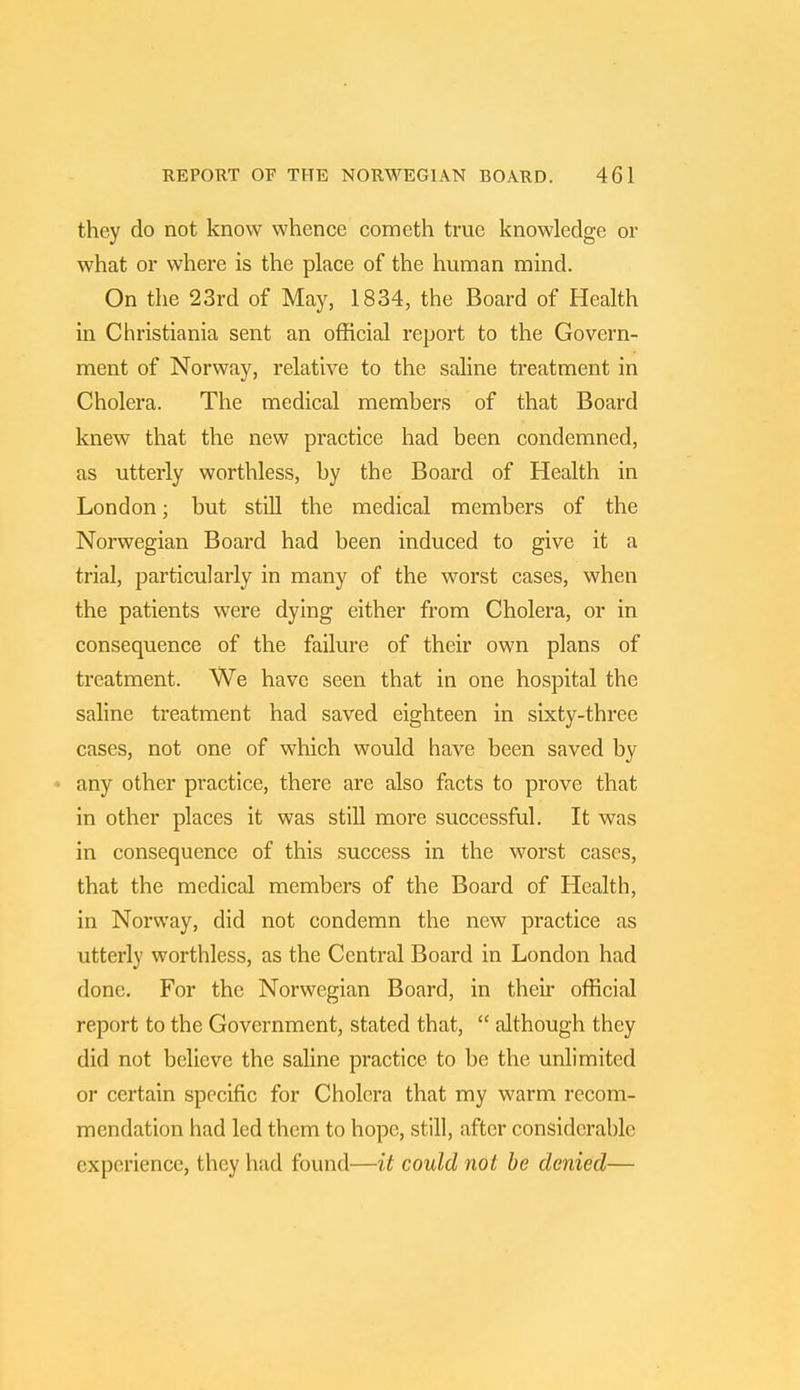 they do not know whence cometh true knowledge or what or where is the place of the human mind. On the 23rd of May, 1834, the Board of Health in Christiania sent an official report to the Govern- ment of Norway, relative to the saline treatment in Cholera. The medical members of that Board knew that the new practice had been condemned, as utterly worthless, by the Board of Health in London; but still the medical members of the Norwegian Board had been induced to give it a trial, particularly in many of the worst cases, when the patients were dying either from Cholera, or in consequence of the failure of their own plans of treatment. We have seen that in one hospital the saline treatment had saved eighteen in sixty-three cases, not one of which would have been saved by any other practice, there are also facts to prove that in other places it was still more successful. It was in consequence of this success in the worst cases, that the medical members of the Board of Health, in Norway, did not condemn the new practice as utterly worthless, as the Central Board in London had done. For the Norwegian Board, in their official report to the Government, stated that,  although they did not believe the saline practice to be the unlimited or certain specific for Cholera that my warm recom- mendation had led them to hope, still, after considerable experience, they had found—it could not be denied—