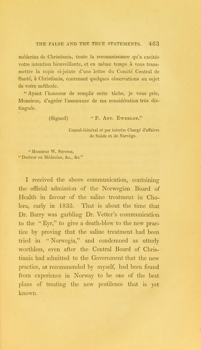 medecins de Christiania, toute la reconnaissance qu'a excitee votre intention bienveillante, et en meme temps a. vous trans- mettre la copie ci-jointe d'une lettre du Comite Central de Sante, a, Christiania, contenant quelques observations au sujet de votre methode. Ayant l'honneur de remplir cette tache, je vous prie, Monsieur, d'agreer l'assurance de ma consideration tres dis- tinguee. (Signed)  F. Ant. Ewerlof. Consul-General et par interim Charge d'affaires de Suede et de Norvege.  Monsieur W. Stevens,  Docteur en Medecine, &c., &c. I received the above communication, containing the official admission of the Norwegian Board of Health in favour of the saline treatment in Cho- lera, early in 1835. That is about the time that Dr. Barry was garbling Dr. Vetter's communication to the  Eyr, to give a death-blow to the new prac- tice by proving that the saline treatment had been tried in  Norwegia, and condemned as utterly worthless, even after the Central Board of Chris- tiania had admitted to the Government that the new practice, as recommended by myself, had been found from experience in Norway to be one of the best plans of treating the new pestilence that is yet known.