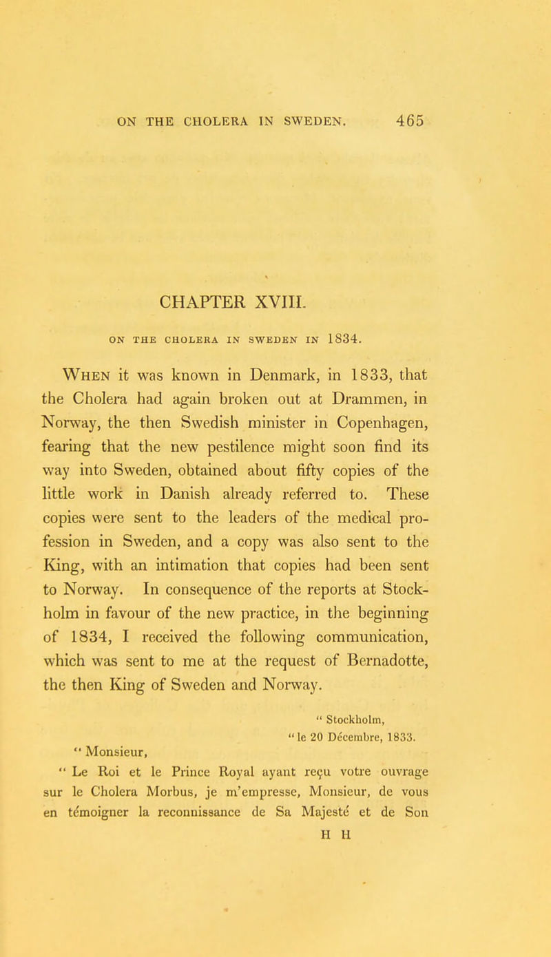 CHAPTER XVIIL ON THE CHOLERA IN SWEDEN IN 1834. When it was known in Denmark, in 1833, that the Cholera had again broken out at Drammen, in Norway, the then Swedish minister in Copenhagen, fearing that the new pestilence might soon find its way into Sweden, obtained about fifty copies of the little work in Danish already referred to. These copies were sent to the leaders of the medical pro- fession in Sweden, and a copy was also sent to the King, with an intimation that copies had been sent to Norway. In consequence of the reports at Stock- holm in favour of the new practice, in the beginning of 1834, I received the following communication, which was sent to me at the request of Bernadotte, the then King of Sweden and Norway.  Stockholm, le 20 Decembre, 1833.  Monsieur,  Le Roi et le Prince Royal ayant recu votre ouvrage sur le Cholera Morbus, je m'empresse, Monsieur, de vous en te*moigner la reconnissance de Sa Majeste et de Son H H
